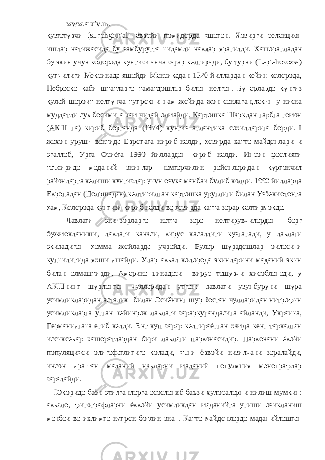 www.arxiv.uz кузгатувчи ( sunchgturial ) ёввойи помидорда яшаган. Хозирги селекцион ишлар натижасида бу замбуругга чидамли навлар яратилди. Хашоратладан бу экин учун колорода кунгизи анча зарар келтиради, бу турни ( Le р teh о s о zsa ) купчилиги Мексикада яшайди Мексикадан 1520 йиллардан кейин колорода, Небраска каби штатларга таматдошлар билан келган. Бу ерларда кунгиз кулай шароит келгунча тупрокни нам жойида жон саклаган,лекин у киска муддатли сув босимига хам чидай олмайди. Картошка Шаркдан гарбга томон (АКШ га) кириб борганда (1874) кунгиз атлантика сохилларига борди. I жахон уруши вактида Европага кириб келди, хозирда катта майдонларини эгаллаб, Урта Осиёга 1990 йиллардан кириб келди. Инсон фаолияти таъсирида маданий экинлар намгарчилик районларидан кургокчил районларга келиши кунгизлар учун озука манбаи булиб колди. 1990 йилларда Европадан (Пол p шадан) келтирилган картошка уруглиги билан Узбекиотонга хам, Колорода кунгизи кириб келди ва хозирда катта зарар келтирмокда. Лавлаги экинзорларга катта зара келтирувчилардан барг бужмокланиши, лавлаги канаси, вирус касаллиги кузгатади, у лавлаги экиладиган хамма жойларда учрайди. Булар шурадошлар оиласини купчилигида яхши яшайди. Улар аввал колорода экинларини маданий экин билан алмаштирди. Америка цикадаси вирус ташувчи хисобланади, у АКШнинг шурланган чулларидан утган: лавлаги узунбуруни шура усимликларидан асталик билан Осиёнинг шур босган чулларидан нитрофин усимликларга утган кейинрок лавлаги зараркурандасига айланди, Украина, Германиягача етиб келди. Энг куп зарар келтираётган хамда кенг таркалган иссиксевар хашоратлардан бири лавлаги парвонасидир. Парвонани ёвойи популяцияси олигафаглигига колади, яъни ёввойи кизилчани заралайди, инсон яратган маданий навларни маданий популяция монографлар заралайди. Юкорида баён этилганларга асосланиб баъзи хулосаларни килиш мумкин: аввало, фитографларни ёввойи усимликдан маданийга утиши озикланиш манбаи ва иклимга купрок боглик экан. Катта майдонларда маданийлашган 