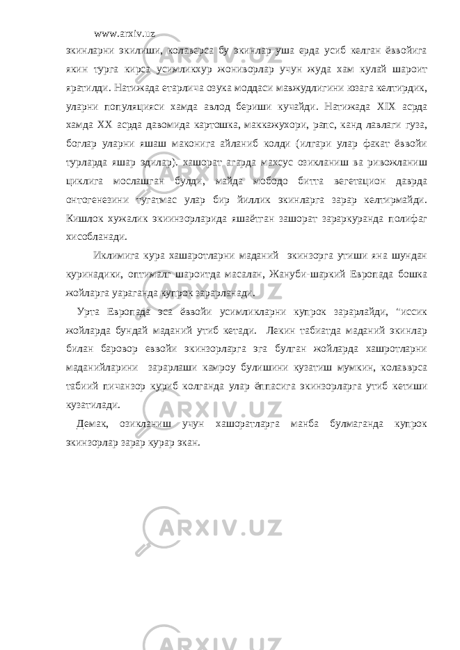 www.arxiv.uz экинларни экилиши, колаверса бу экинлар уша ерда усиб келган ёввойига якин турга кирса усимликхур жониворлар учун жуда хам кулай шароит яратилди. Натижада етарлича озука моддаси мавжудлигини юзага келтирдик, уларни популяцияси хамда авлод бериши кучайди. Натижада XIX асрда хамда XX асрда давомида картошка, маккажухори, рапс, канд лавлаги гуза, боглар уларни яшаш маконига айланиб колди (илгари улар факат ёввойи турларда яшар эдилар). хашорат агарда махсус озикланиш ва ривожланиш циклига мослашган булди, майда мободо битта вегетацион даврда онтогенезини тугатмас улар бир йиллик экинларга зарар келтирмайди. Кишлок хужалик экиинзорларида яшаётган зашорат зараркуранда полифаг хисобланади. Иклимига кура хашаротларни маданий экинзорга утиши яна шундан куринадики, оптималг шароитда масалан, Жануби-шаркий Европада бошка жойларга уараганда купрок зарарланади. Урта Европада эса ёввойи усимликларни купрок зарарлайди, &#34;иссик жойларда бундай маданий утиб кетади. Лекин табиатда маданий экинлар билан баровор еввойи экинзорларга эга булган жойларда хашротларни маданийларини зарарлаши камроу булишини кузатиш мумкин, колавврса табиий пичанзор куриб колганда улар ёппасига экинзорларга утиб кетиши кузатилади. Демак, озикланиш учун хашоратларга манба булмаганда купрок экинзорлар зарар курар экан. 