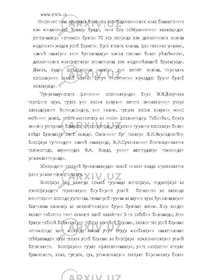 www.arxiv.uz Инcоният тош куроллар билан ер казиб дехкончилик кила бошлаганига хам миллионлаб йиллар булди, неча бор сайёрамизнинг эволюцидон узгаришлари натижаси булган 20 аср охирида хам дехкончилик килиш маданияти жадал усиб боряпти. Ерга эгалик килиш, фан-техника ривожи, илмий ишларни янги йуналишлари камол топиши билан уйлаймизки, дехкончилик махсулотлари етиштириш хам маданийлашиб бораверади. Демак, ердан фойдаланиш ишлари, уни эхтиёт килиш, тириклик хоссаларини саклаб колики бутун инсониятни мукаддас бурчи булиб колаверади. Тупрокшунослик фанининг асосчиларидан бири В.В.Докучаев тарифига кура, турок уни хосил килувчи олтита омилларнинг узора алокадорлиги йигиндисидир, яни иклим, тупрок хосил килувчи жинс жойнинг релеф, тирик жонзотлар ва инсон фаолиятидир. Табиийки, бирор омилни узгариши бошкасига тасир этади, тупрокни турлича хоссалари билан пайдо булишига олиб келади. Олимнинг буг гоялари В.И.Вернадскийни биосфера тугисидаги илмий ишларида, В.И.Сукачевнинг биогеоценология талимотида, шунингдек В.А. Ковда, унинг шогирдлари томонидан ривожлантирилди. Юкоридаги назарий йуналишлардан келиб чиккан холда агроэкология фани ривож топмоги керак. Биосфера соф холатда саклаб туришда литосфера, гидросфера ва атмосферадаги гараенларни бир-бирига узвий богланган ва алохида мониторинг асосида урганиш, текшириб туриш ва шунга кура йуналишларни белгилаш олимлар ва амалиётчиларни бурчи булиши лозим. Хар кандаи эколог табиатни танг ахволга олиб келаётган 3 та сабабни билишади, Яни булар: табиий бойликларни тобора камайиб бориши, ахолии тез усиб бориши натижасида кенг микёсда яшаш учун зарур манбаларни ишлатилиши тайёрлашдан кура тезрок усиб бориши ва биосфера компонентларни узвий богликлиги. Биосферани турли ифлосланишлари, унга назоратни етарли булмаслиги, хаво, тупрок, сув, усимликларни захарли бирикмалар билан 