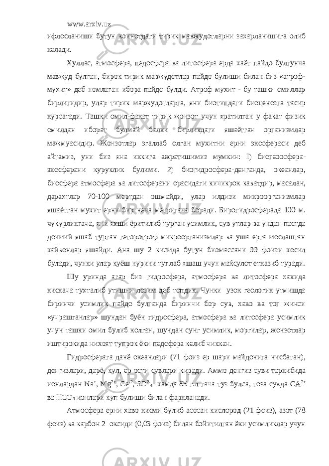 www.arxiv.uz ифлосланиши бутун коинотдаги тирик мавжудотларни захарланишига олиб келади. Хуллас, атмосфера, педосфсра ва литосфера ерда хаёт пайдо булгунча мавжуд булган, бирок тирик мавжудотлар пайдо булиши билан биз «атроф- мухит» деб номлаган ибора пайдо булди. Атроф мухит - бу ташки омиллар бирлигидир, улар тирик маржудотларга, яни биотипдаги биоценозга тасир курсатади. Ташки омил-факат тирик жонзот учун яратилган у факат физик омилдан иборат булмай балки бирликдаги яшаётган организмлар мажмуасидир. Жонзотлар эгаллаб олган мухитни ерни экосфераси деб айтамиз, уни биз яна иккига ажратишимиз мумкин: I) биогеоосфера- экосферани куруклик булими. 2) биогидросфера-денганда, океанлар, биосфера атмосфера ва литосферани орасидаги кичикрок каватдир, масалан, дарахтлар 70-100 мертдан ошмайди, улар илдизи микроорганизмлар яшаётган мухит ерни бир неча метригача боради. Бирогидросферада 100 м. чукурликгача, яни яхши ёритилиб турган усимлик, сув утлар ва ундан пастда доимий яшаб турган геторотроф микроорганизмлар ва уша ерга мослашган хайвонлар яшайди. Ана шу 2 кисмда бутун биомассани 99 фоизи хосил булади, чунки улар куёш нурини туплаб яшаш учун маќсулот етказиб туради. Шу уринда агар биз гидросфера, атмосфера ва литосфера хакида кискача тухталиб утишни лозим деб топдик. Чунки узок геологик утмишда биринчи усимлик пайдо булганда биринчи бор сув, хаво ва тог жинси «учрашганлар» шундан буён гидросфера, атмосфера ва литосфера усимлик учун ташки омил булиб колган, шундан сунг усимлик, моргилар, жонзотлар иштирокида нихоят тупрок ёки педофера келиб чиккан. Гидросферага данё океанлари (71 фоиз ер шари майдонига нисбатан), денгизлари, дарё, кул, ер ости сувлари киради. Аммо денгиз суви таркибида ионлардан Na + , Mg 2+ , Ce -2 , S О 2- 4 хамда 85 г.л-гача туз булса, тоза сувда CA 2+ ва HC О 3 ионлари куп булиши билан фаркланади. Атмосфера ерни хаво кисми булиб асосан кислород (21 фоиз), азот (78 фоиз) ва карбон 2 оксиди (0,03 фоиз) билан бойитилган ёки усимликлар учун 