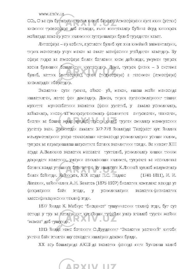 www.arxiv.uz C О 2 , О ва сув бугларини хосил килиб беради. Атмосферани ерга якин (устки) кисмини тропосфера деб аталади, яъни минтакалар буйича ёхуд кичикрок жойларда хаво ер усти иклимини зугаришлари булиб турадиган кават. Литосфера – ер кобиги, пустлоги булиб куп хил кимёвий элементларни, тирик жонзотлар учун макон ва овкат вазифасини утайдиган каватдир. Бу сфера гидро ва атмосфера билан богловчи кисм дейилади, умуман тупрок хосил булишни бошлангич нуктасидир. Дема, тупрок физик – 3 система булиб, каттик (литосфера), суюк (гидросфера) а газсимон (атмосфера) кисмлардан иборатдир. Экология- сузи грекча, ойкос- уй, макон, яшаш жойи маносида ишлатилган, логос фан демакдир. Демак, тирик организмларнинг ташки мухитга муносабатини экология (фани ургатиб, у аввало усимликлар, хайвонлар, инсон ва микрорганизмлар фаолиятига антропоген, техноген, биоген ва бошка жуда куплаб таъсир килиб турган омиллар мажмуасини ургатар экан. Эрамиздан аввалги 372-278 йилларда Теофраст куп йиллик маълумотларини узаро таккослаши натажасида усимликларни усиши иклим, тупрок ва парваришлаш шароитига боглик эканлигини топди. Ва нихоят ХIII асрда А.Великию экологик масалага тухталиб, усимликлар кишки тиним давридаги холатини, уларни озикланиши иклимга, тупрокга ва иссикликка боглик холда утишини баён этган. Бу ишларни К.Линней куплаб малумотлар билан бойитди. Кейинрок, XIX асрда П.С. Падлес (1741-1811), И. И. Лепехин, кейинчалик А.Н. Бекетов (1825-1902) биологик комплекс хакида уз фикрларини баён этади, у усимликларни экологик-физиологик классификациясини таклиф этди. 1877 йилда К. Мебиус &#34;биоценоз&#34; тушунчасини таклиф этди, буг суз остида у тур ва зотларнинг купайиши туфайли улар эгаллаб турган жойни &#34;жамоа&#34; деб тушунди. 1913 йилда немс ботаниги О.Друденинг &#34;Экология растений&#34; китоби унгача баён этилган шу сохадаги ишларни давоми булди. XX аср бошларида АКШ-да экология фанида янги йуналиш келиб 