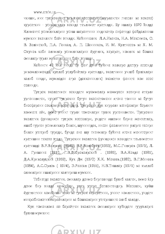 www.arxiv.uz чкиши, яни тупрокнинг хар-хил хоссалари (шурланган гипсли ва хокозо) курсаткич - усимликлар хакида таълимот яратилди. Бу ишлар 1920 йилда Климентс усимликларни усиш шароитини индикатор сифатида фойдаланиш мумкин эканлиги баён этилди. Кейинчалик Л.А.Иванов, Н.А. Максимов, О. В. Заленский, П.А. Генкел, А. П. Шенииков, И. М. Култиасов ва Х. М. Охунов каби олимлар усимликларни ёруглик, харорат, намлик ва бошка омиллар турли жихатларини баён этишди. Кейинги 40 йил ичида бу фан дунё буйича халкаро дастур асосида ривожланмокда, куплаб услубиётлар яратилди, эколгияни унлаб булаклари келиб чикди, жумладан агро (дехкончилик) экология фанига хам асос солинди. Тупрок экологияси хакидаги муаммолар мажмуаси хозирча етарли урганилмган, чунки тупрокни бутун экосистемани ягона таянчи ва бутун биосферани сакловчи воситадир. Тупрокни куп киррали вазифалари борлиги хаммага аён, аммо унинг турли томонлари тулик урганилмган. Тупрокни экологик функцияси тупрок хоссалари, ундаги яшовчи барча жонзотлар, яшаб турган усимликлар билан, шунингдек, инсон фаолиятини уларга тасири билан узгариб туради, бунда ана шу тизимлар буйича ягона маниторинг яратишни такозо этади. Тупрокни экологик функцияси хакидаги таълимотни яратишда В.Р.Вилpямс (1949), В.Р.Волобуев (1963), М.С.Гиляров (1973), Л. А. Гришина (1910, Г.В.Доброволpский . (1986), В.А.Ковда (1981), Д.А.Криволуцкий (1969), Кук Дж (1970) Х. K . Макеев.(1980), В.Г.Минеев (1984), А.С.Орлов ( 1974), Э.Раосел (1955), Н.В.Тишлер (1971) ва къплаб олимларни ишларини келтириш мумкин. Табиатда экологик. омиллар доимо биргаликда булиб келган, аммо ќар доим бир хилда кечмайди, улар узаро боглангандир. Масалан, куёш ёруглигини камайиши хаво ва тупрок хароратини, унинг намлигини, ундаги микробиологик жараёнларни ва бошкаларни узгаришига олиб келади. Куп томонлама юз бераётган экологик омилларни куйидаги гурухларга булиш мумкин: 