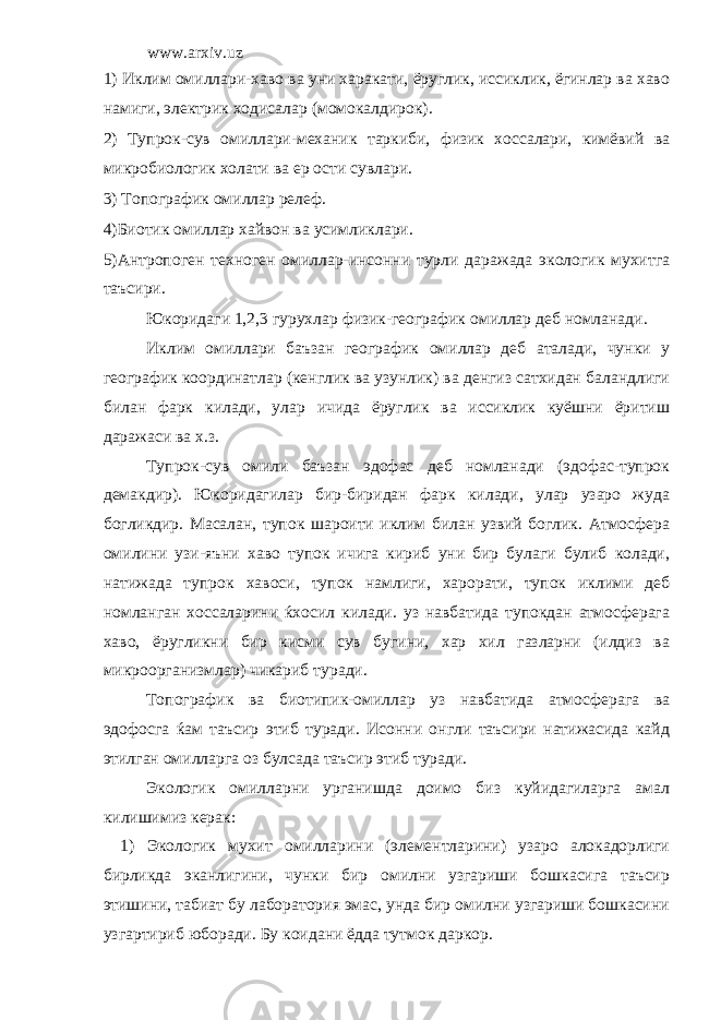 www.arxiv.uz 1) Иклим омиллари-хаво ва уни харакати, ёруглик, иссиклик, ёгинлар ва хаво намиги, электрик ходисалар (момокалдирок). 2) Тупрок-сув омиллари-механик таркиби, физик хоссалари, кимёвий ва микробиологик холати ва ер ости сувлари. 3) Топографик омиллар релеф. 4)Биотик омиллар хайвон ва усимликлари. 5)Антропоген техноген омиллар-инсонни турли даражада экологик мухитга таъсири. Юкоридаги 1,2,3 гурухлар физик-географик омиллар деб номланади. Иклим омиллари баъзан географик омиллар деб аталади, чунки у географик координатлар (кенглик ва узунлик) ва денгиз сатхидан баландлиги билан фарк килади, улар ичида ёруглик ва иссиклик куёшни ёритиш даражаси ва х.з. Тупрок-сув омили баъзан эдофас деб номланади (эдофас-тупрок демакдир). Юкоридагилар бир-биридан фарк килади, улар узаро жуда богликдир. Масалан, тупок шароити иклим билан узвий боглик. Атмосфера омилини узи-яъни хаво тупок ичига кириб уни бир булаги булиб колади, натижада тупрок хавоси, тупок намлиги, харорати, тупок иклими деб номланган хоссаларини ќхосил килади. уз навбатида тупокдан атмосферага хаво, ёругликни бир кисми сув бугини, хар хил газларни (илдиз ва микроорганизмлар) чикариб туради. Топографик ва биотипик-омиллар уз навбатида атмосферага ва эдофосга ќам таъсир этиб туради. Исонни онгли таъсири натижасида кайд этилган омилларга оз булсада таъсир этиб туради. Экологик омилларни урганишда доимо биз куйидагиларга амал килишимиз керак: 1) Экологик мухит омилларини (элементларини) узаро алокадорлиги бирликда эканлигини, чунки бир омилни узгариши бошкасига таъсир этишини, табиат бу лаборатория эмас, унда бир омилни узгариши бошкасини узгартириб юборади. Бу коидани ёдда тутмок даркор. 