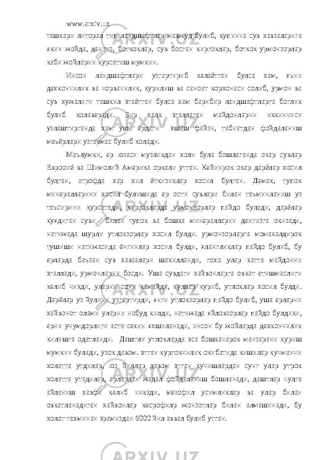 www.arxiv.uz ташкари литорал тип ландшафтлар мавжуд булиб, купинча сув хавзаларига якин жойда, денгиз, боткоклар, сув босган киргоклар, боткок-урмонзорлар каби жойларни курсатиш мумкин. Инсон ландшафтлари узгартириб келаётган булса хам, яъни дехкончилик ва чорвачилик, курилиш ва саноат корхонаси солиб, урмон ва сув хужалиги ташкил этаётган булса хам барибир ландшафтларга боглик булиб колаверади. Бир халк эгаллаган майдонларни иккинчиси узлаштирганда хам уша ердаги яшаш файзи, табиатдан фойдаланиш меъёрлари узгармас булиб колади. Маълумки, ер юзаси музликдан холи була бошлаганда окар сувлар Еврооиё ва Шимолий Америка оркали утган. Кейинрок окар дарёлар хосил булган, атрофда хар хил ёткизиклар хосил булган. Демак, тупок минералларини хосил булишида ер ости сувлари билан таъминланиш уз таъсирини курсатади, киргокларда урмонзорлар пайдо булади, дарёлар куядиган суви билан тупок ва бошка минералларни денгизга окизади, натижада шурли утлокзорлар хосил булди. урмонзорларга момакалдирок тушиши натижасида ёнгинлар хосил булди, ялангликлар пайдо булиб, бу ерларда баъзан сув хавзалари шакилланди, гохо улар катта майдонни эгаллади, урмонларни босди. Уша сувдаги хайвонларга овкат етишмаслиги келиб чикди, уларни сони камайди, куллар куриб, утлоклар хосил булди. Дарёлар уз йулини узгартирди, янги утлокзорлар пайдо булиб, уша ерларни хайвонот олами уларни нобуд килди, натижада яйловзорлар пайдо булдики, ерни унумдорлиги аста-секин яхшиланади, инсон бу жойларда дехкончилик килишга одатланди. Даштли утлокларда эса бошкачарок манзарани куриш мумкин булади, узок давом. этган кургокчилик окибатида кишилар кучманчи холатга утдилар, юз йиллар давом этган кучишлардан сунг улар утрок холатга утадилар, ерлардан жадал фойдаланиш бошланади, даштлар чулга айланиш хавфи келиб чикади, мезофил усимликлар ва улар билан овкатланадиган хайвонлар кесрофил p жонзотлар билан алмашинади, бу холат тахминан эрамиздан 6000 йил аввал булиб утган. 