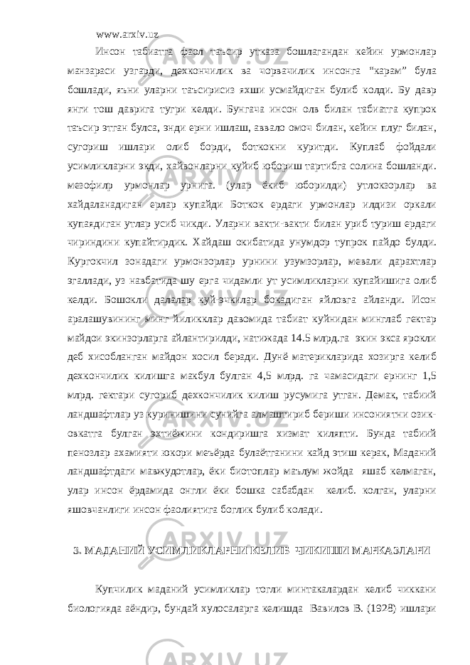 www.arxiv.uz Инсон табиатга фаол таъсир утказа бошлагандан кейин урмонлар манзараси узгарди, дехкончилик ва чорвачилик инсонга “карам” була бошлади, яъни уларни таъсирисиз яхши усмайдиган булиб колди. Бу давр янги тош даврига тугри келди. Бунгача инсон олв билан табиатга купрок таъсир этган булса, энди ерни ишлаш, аввало омоч билан, кейин плуг билан, сугориш ишлари олиб борди, боткокни куритди. Куплаб фойдали усимликларни экди, хайвонларни куйиб юбориш тартибга солина бошланди. мезофил p урмонлар урнига. (улар ёкиб юборилди) утлокзорлар ва хайдаланадиган ерлар купайди Боткок ердаги урмонлар илдизи оркали купаядиган утлар усиб чикди. Уларни вакти-вакти билан уриб туриш ердаги чириндини купайтирдик. Хайдаш окибатида унумдор тупрок пайдо булди. Кургокчил зонадаги урмонзорлар урнини узумзорлар, мевали дарахтлар эгаллади, уз навбатида шу ерга чидамли ут усимликларни купайишига олиб келди. Бошокли далалар куй-эчкилар бокадиган яйловга айланди. Исон аралашувининг минг йиликклар давомида табиат куйнидан минглаб гектар майдои экинзорларга айлантирилди, натижада 14.5 млрд.га экин экса ярокли деб хисобланган майдон хосил беради. Дунё материкларида хозирга келиб дехкончилик килишга макбул булган 4,5 млрд. га чамасидаги ернинг 1,5 млрд. гектари сугориб дехкончилик килиш русумига утган. Демак, табиий ландшафтлар уз куринишини сунийга алмаштириб бериши инсониятни озик- овкатга булган эхтиёжини кондиришга хизмат киляпти. Бунда табиий пенозлар ахамияти юкори меъёрда булаётганини кайд этиш керак, Маданий ландшафтдаги мавжудотлар, ёки биотоплар маълум жойда яшаб келмаган, улар инсон ёрдамида онгли ёки бошка сабабдан келиб. колган, уларни яшовчанлиги инсон фаолиятига боглик булиб колади. 3. МАДАНИЙ УСИМЛИКЛАРНИ КЕЛИБ ЧИКИШИ МАРКАЗЛАРИ Купчилик маданий усимликлар тогли минтакалардан келиб чиккани биологияда аёндир, бундай хулосаларга келишда Вавилов В. (1928) ишлари 