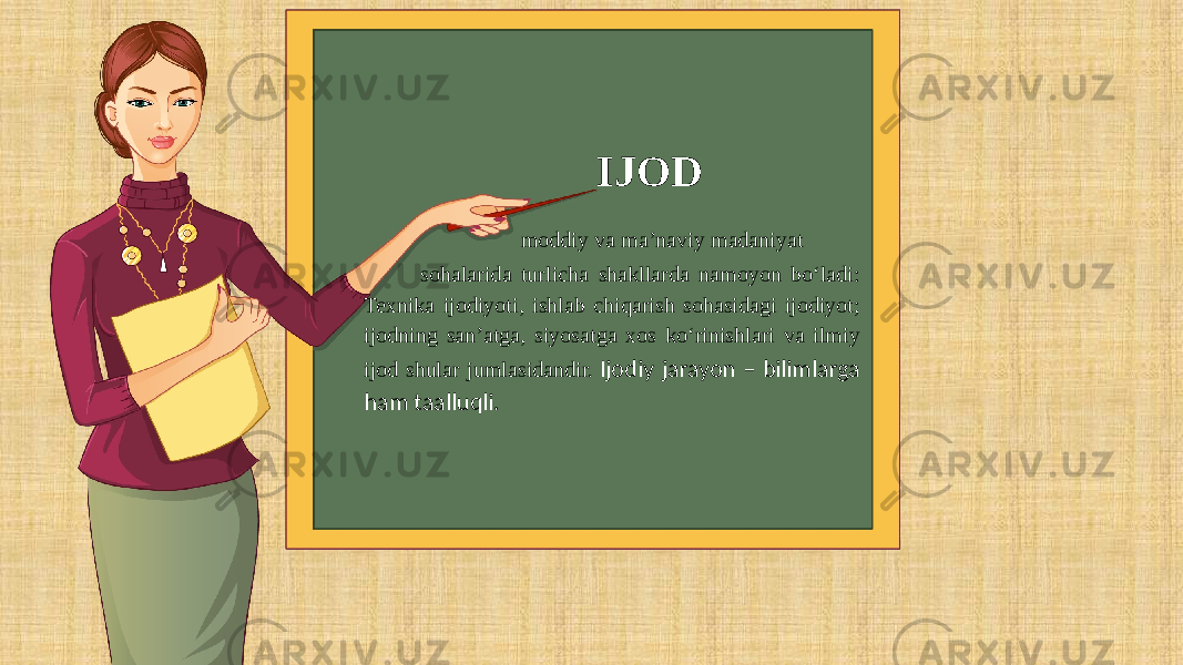  IJOD moddiy va ma’naviy madaniyat sohalarida turlicha shakllarda namoyon bo‘ladi: Texnika ijodiyoti, ishlab chiqarish sohasidagi ijodiyot; ijodning san’atga, siyosatga xos ko‘rinishlari va ilmiy ijod shular jumlasidandir. Ijodiy jarayon – bilimlarga ham taalluqli. 