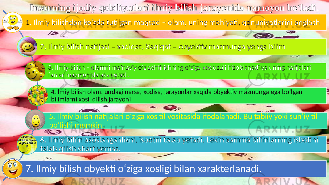 Insonning ijodiy qobiliyatlari ilmiy bilish jarayonida namoyon bo‘ladi . 1. Ilmiy bilishdan ko‘zda tutilgan maqsad – olam, uning mohiyati, qonuniyatlarini anglash 2. Ilmiy bilish natijasi – xaqiqat. Xaqiqat – obyektiv mazmunga yenga bilim 3. Ilmiy bilish – olamni ma’naviy o‘zlashtirishning o‘ziga xos usuli hisoblanadi va uning natijalari fanlar mazmunida aks yetadi. 4.Ilmiy bilish olam, undagi narsa, xodisa, jarayonlar xaqida obyektiv mazmunga ega bo‘lgan bilimlarni xosil qilish jarayoni 5. Ilmiy bilish natijalari o‘ziga xos til vositasida ifodalanadi. Bu tabiiy yoki sun’iy til bo‘lishi mumkin. 6. Ilmiy bilim asoslanganlikni, isbotni talab yetadi. Lekin xamma bilimlarning isbotini talab qilish shart yemas. 7. Ilmiy bilish obyekti o‘ziga xosligi bilan xarakterlanadi. 