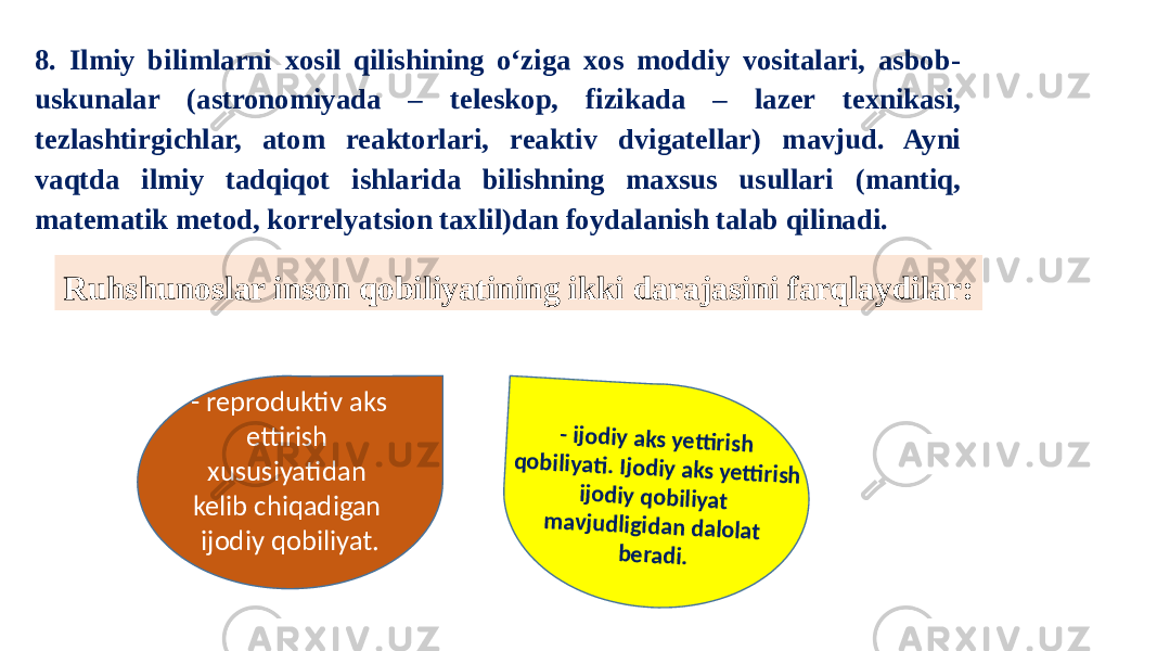 8. Ilmiy bilimlarni xosil qilishining o‘ziga xos moddiy vositalari, asbob- uskunalar (astronomiyada – teleskop, fizikada – lazer texnikasi, tezlashtirgichlar, atom reaktorlari, reaktiv dvigatellar) mavjud. Ayni vaqtda ilmiy tadqiqot ishlarida bilishning maxsus usullari (mantiq, matematik metod, korrelyatsion taxlil)dan foydalanish talab qilinadi. Ruhshunoslar inson qobiliyatining ikki darajasini farqlaydilar: - reproduktiv aks ettirish xususiyatidan kelib chiqadigan ijodiy qobiliyat.- ijo d iy aks ye tti rish q o b iliyati . Ijo d iy aks yetti rish ijo d iy q o b iliyat m avju d ligid an d alo lat b e rad i. 