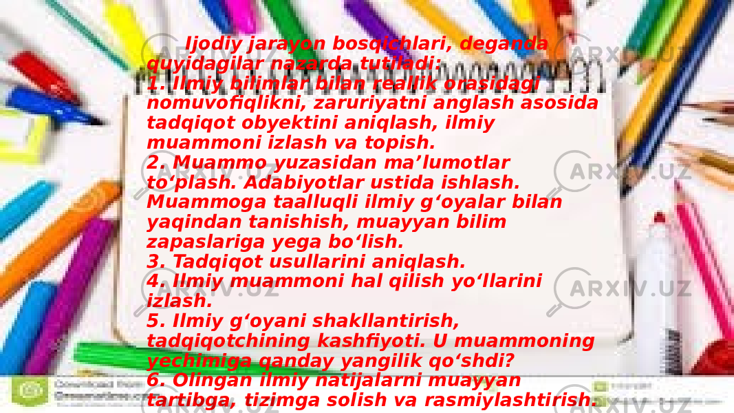  Ijodiy jarayon bosqichlari, deganda quyidagilar nazarda tutiladi: 1. Ilmiy bilimlar bilan reallik orasidagi nomuvofiqlikni, zaruriyatni anglash asosida tadqiqot obyektini aniqlash, ilmiy muammoni izlash va topish. 2. Muammo yuzasidan ma’lumotlar to‘plash. Adabiyotlar ustida ishlash. Muammoga taalluqli ilmiy g‘oyalar bilan yaqindan tanishish, muayyan bilim zapaslariga yega bo‘lish. 3. Tadqiqot usullarini aniqlash. 4. Ilmiy muammoni hal qilish yo‘llarini izlash. 5. Ilmiy g‘oyani shakllantirish, tadqiqotchining kashfiyoti. U muammoning yechimiga qanday yangilik qo‘shdi? 6. Olingan ilmiy natijalarni muayyan tartibga, tizimga solish va rasmiylashtirish. 