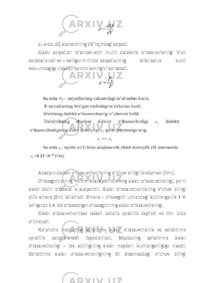 bu erda: dQ-elementining dV hajmdagi zaryadi. Elektr zaryadlari ta’sirlashuvchi muhit dielektrik o‘tkazuvchanligi bilan xarakterlanadi va u berilgan muhitda zaryadlarning ta’sirlashuv kuchi vakuumdagiga nisbatan qancha kamligini ko‘rsatadi. Absolyut dielektr o‘tkazuvchanlikning o‘lchov birligi farada/metr (F/m). O‘tkazgichlarning muhim xususiyati ularning elektr o‘tkazuvchanligi, ya’ni elektr tokini o‘tkazish xususiyatidir. Elektr o‘tkazuvchanlikning o‘lchov birligi qilib simens (Sm) ishlatiladi. Simens – o‘tkazgich uchlaridagi kuchlanganlik 1 V bo‘lganda 1 A tok o‘tkazadigan o‘tkazgichning elektr o‘tkazuvchanligi. Elektr o‘tkazuvchanlikka teskari kattalik qarshilik deyiladi va Om larda o‘lchanadi. Ko‘pincha moddaning solishtirma elektr o‘tkazuvchanlik va solishtirma qarshilik kattaliklaridan foydalaniladi. Moddaning solishtirma elektr o‘tkazuvchanligi – tok zichligining elektr maydoni kuchlanganligiga nisbati. Solishtirma elektr o‘tkazuvchanligining SI sistemasidagi o‘lchov birligi 