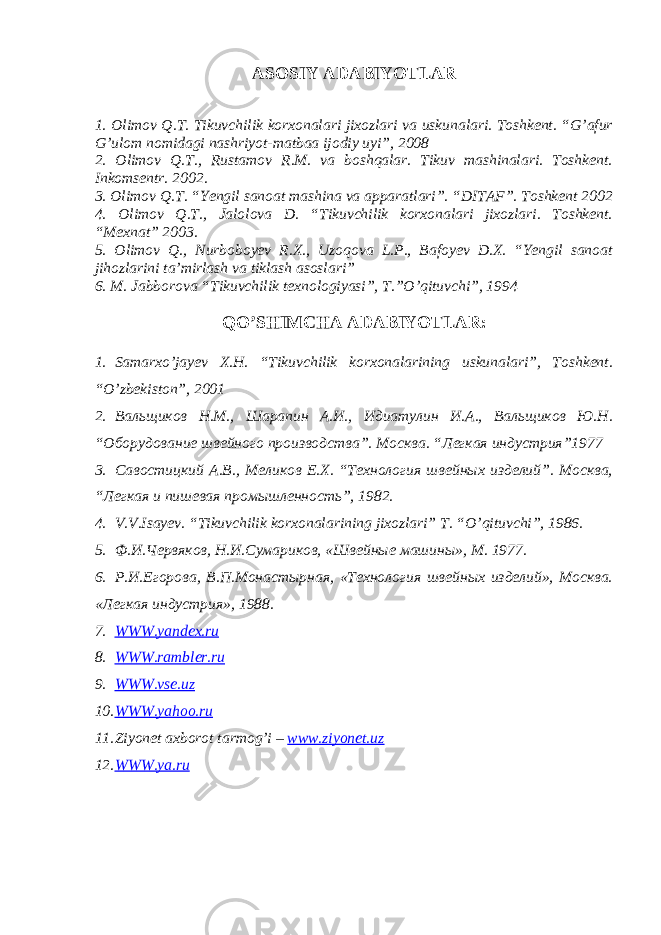 ASOSIY ADABIYOTLAR 1. Olimov Q.T. Tikuvchilik korxonalari jixozlari va uskunalari. Toshkent. “G’afur G’ulom nomidagi nashriyot-matbaa ijodiy uyi”, 2008 2. Olimov Q.T., Rustamov R.M. va boshqalar. Tikuv mashinalari. Toshkent. Inkomsentr. 2002. 3. Olimov Q.T. “Yengil sanoat mashina va apparatlari”. “DITAF”. Toshkent 2002 4. Olimov Q.T., Jalolova D. “Tikuvchilik korxonalari jixozlari. Toshkent. “Mexnat” 2003. 5. Olimov Q., Nurboboyev R.X., Uzoqova L.P., Bafoyev D.X. “Yengil sanoat jihozlarini ta’mirlash va tiklash asoslari” 6. M. Jabborova “Tikuvchilik texnologiyasi”, T.”O’qituvchi”, 1994 QO’SHIMCHA ADABIYOTLAR: 1. Samarxo’jayev X.H. “Tikuvchilik korxonalarining uskunalari”, Toshkent. “O’zbekiston”, 2001 2. Вал ь щиков Н.М., Шарапин А.И., Идиатулин И.А., Вальщиков Ю.Н. “Оборудование швейного производства”. Москва. “Легкая индустрия”1977 3. Савостицкий А.В., Меликов Е.Х. “Технология швейных изделий”. Москва, “Легкая и пишевая промышленность”, 1982. 4. V . V . Isayev . “ Tikuvchilik korxonalarining jixozlari ” T . “ O ’ qituvchi ”, 1986. 5. Ф.И.Червяков, Н.И.Сумариков, «Швейные машины», М. 1977. 6. Р.И.Егорова, В.П.Монастырная, «Технология швейных изделий», Москва. «Легкая индустрия», 1988. 7. WWW.yandex.ru 8. WWW.rambler.ru 9. WWW.vse.uz 10. WWW.yahoo.ru 11. Ziyonet axborot tarmog’i – www.ziyonet.uz 12. WWW.ya.ru 