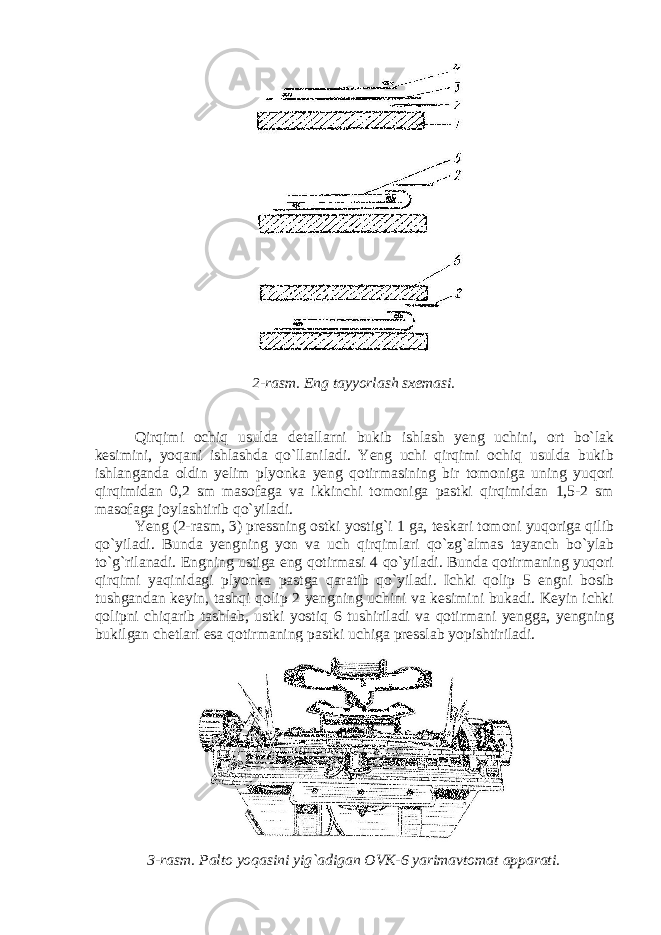 2-rasm. Eng tayyorlash sxemasi. Qirqimi ochiq usulda detallarni bukib ishlash yeng uchini, ort bo`lak kesimini, yoqani ishlashda qo`llaniladi. Yeng uchi qirqimi ochiq usulda bukib ishlanganda oldin yelim plyonka yeng qotirmasining bir tomoniga uning yuqori qirqimidan 0,2 sm masofaga va ikkinchi tomoniga pastki qirqimidan 1,5-2 sm masofaga joylashtirib qo`yiladi. Yeng (2-rasm, 3) pressning ostki yostig`i 1 ga, teskari tomoni yuqoriga qilib qo`yiladi. Bunda yengning yon va uch qirqimlari qo`zg`almas tayanch bo`ylab to`g`rilanadi. Engning ustiga eng qotirmasi 4 qo`yiladi. Bunda qotirmaning yuqori qirqimi yaqinidagi plyonka pastga qaratib qo`yiladi. Ichki qolip 5 engni bosib tushgandan keyin, tashqi qolip 2 yengning uchini va kesimini bukadi. Keyin ichki qolipni chiqarib tashlab, ustki yostiq 6 tushiriladi va qotirmani yengga, yengning bukilgan chetlari esa qotirmaning pastki uchiga presslab yopishtiriladi. 3-rasm. Palto yoqasini yig`adigan OVK-6 yarimavtomat apparati. 