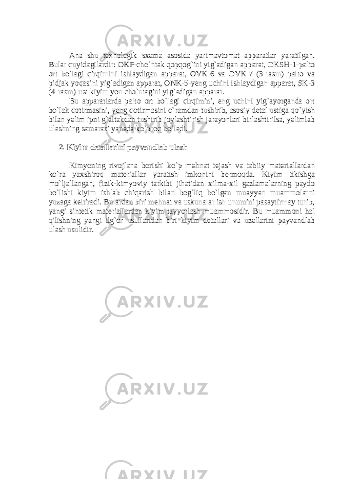 Ana shu texnologik sxema asosida yarimavtomat apparatlar yaratilgan. Bular quyidagilardir: OKP-cho`ntak qopqog`ini yig`adigan apparat, OKSH-1-palto ort bo`lagi qirqimini ishlaydigan apparat, OVK-6 va OVK-7 (3-rasm) palto va pidjak yoqasini yig`adigan apparat, ONK-5-yeng uchini ishlaydigan apparat, SK-3 (4-rasm)-ust kiyim yon cho`ntagini yig`adigan apparat. Bu apparatlarda palto ort bo`lagi qirqimini, eng uchini yig`ayotganda ort bo`lak qotirmasini, yeng qotirmasini o`ramdan tushirib, asosiy detal ustiga qo`yish bilan yelim ipni g`altakdan tushirib joylashtirish jarayonlari birlashtirilsa, yelimlab ulashning samarasi yanada ko`proq bo`ladi. 2. Kiyim detallarini payvandlab ulash Kimyoning rivojlana borishi ko`p mehnat tejash va tabiiy materiallardan ko`ra yaxshiroq materiallar yaratish imkonini bermoqda. Kiyim tikishga mo`ljallangan, fizik-kimyoviy tarkibi jihatidan xilma-xil gazlamalarning paydo bo`lishi kiyim ishlab chiqarish bilan bog`liq bo`lgan muayyan muammolarni yuzaga keltiradi. Bulardan biri mehnat va uskunalar ish unumini pasaytirmay turib, yangi sintetik materiallardan kiyim tayyorlash muammosidir. Bu muammoni hal qilishning yangi ilg`or usullaridan biri kiyim detallari va uzellarini payvandlab ulash usulidir. 