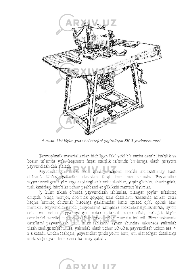 4-rasm. Ust kiyim yon cho`ntagini yig`adigan SK-3 yarimavtomati. Termoplastik materiallardan bichilgan ikki yoki bir necha detalni issiqlik va bosim ta`sirida yoki bosimsiz faqat issiqlik ta`sirida bir-biriga ulash jarayoni payvandlash deb ataladi. Payvandlangan chok hech qanday begona modda aralashtirmay hosil qilinadi. Uning yelimlab ulashdan farqi ham ana shunda. Payvandlab tayyorlanadigan kiyimlarga quyidagilar kiradi: plashlar, yoping`ichlar, shuningdek, turli kasbdagi ishchilar uchun peshband englik kabi maxsus kiyimlar. Ip bilan tikish o`rnida payvandlash ishlatilsa, ulangan joylar sifatliroq chiqadi. Yoqa, manjet, cho`ntak qopqoq kabi detallarni ishlashda ba`zan chok haqini kamroq chiqarish hisobiga gazlamadan hatto iqtisod qilib qolish ham mumkin. Payvandlanganda jarayonlarni kompleks mexanizatsiyalashtirish, ayrim detal va uzellar tayyorlaydigan potok qatorlari barpo etish, bo`lajak kiyim detallarini parallel ishlash usulidan foydalanish mumkin bo`ladi. Biror uskunada detallarni payvandlash usuli bilan ishlashni aynan shunday uskunada yelimlab ulash usuliga solishtirilsa, yelimlab ulash uchun 30-60 s, payvandlash uchun esa 2- 3 s ketadi. Undan tashqari, payvandlanganda yelim ham, uni ulanadigan detallarga surkash jarayoni ham kerak bo`lmay qoladi. 