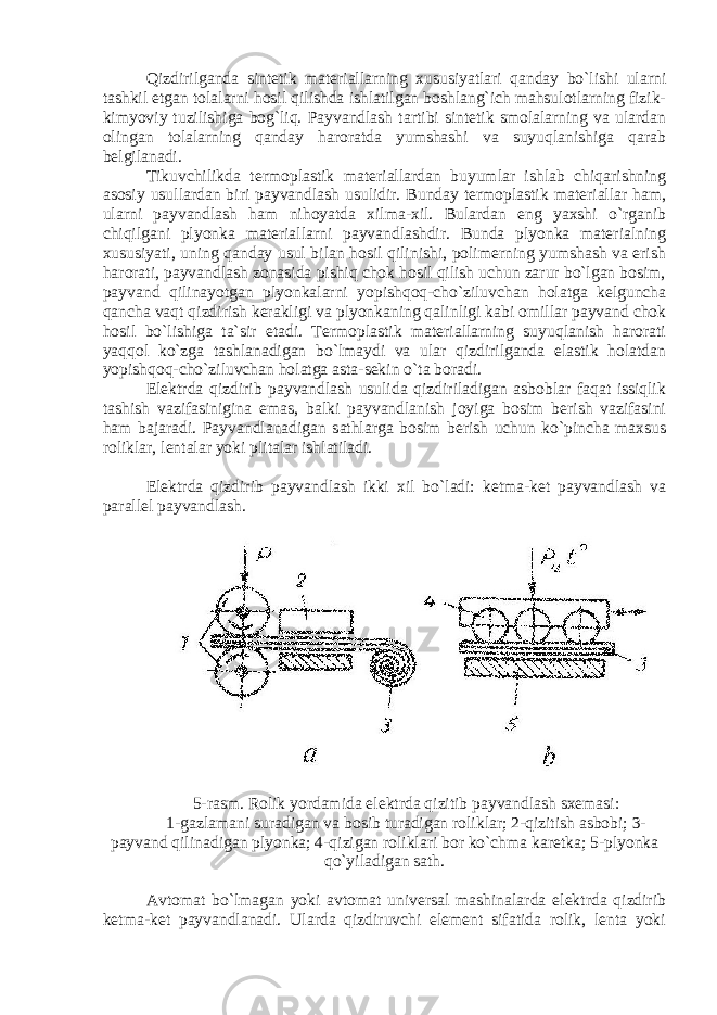 Qizdirilganda sintetik materiallarning xususiyatlari qanday bo`lishi ularni tashkil etgan tolalarni hosil qilishda ishlatilgan boshlang`ich mahsulotlarning fizik- kimyoviy tuzilishiga bog`liq. Payvandlash tartibi sintetik smolalarning va ulardan olingan tolalarning qanday haroratda yumshashi va suyuqlanishiga qarab belgilanadi. Tikuvchilikda termoplastik materiallardan buyumlar ishlab chiqarishning asosiy usullardan biri payvandlash usulidir. Bunday termoplastik materiallar ham, ularni payvandlash ham nihoyatda xilma-xil. Bulardan eng yaxshi o`rganib chiqilgani plyonka materiallarni payvandlashdir. Bunda plyonka materialning xususiyati, uning qanday usul bilan hosil qilinishi, polimerning yumshash va erish harorati, payvandlash zonasida pishiq chok hosil qilish uchun zarur bo`lgan bosim, payvand qilinayotgan plyonkalarni yopishqoq-cho`ziluvchan holatga kelguncha qancha vaqt qizdirish kerakligi va plyonkaning qalinligi kabi omillar payvand chok hosil bo`lishiga ta`sir etadi. Termoplastik materiallarning suyuqlanish harorati yaqqol ko`zga tashlanadigan bo`lmaydi va ular qizdirilganda elastik holatdan yopishqoq-cho`ziluvchan holatga asta-sekin o`ta boradi. Elektrda qizdirib payvandlash usulida qizdiriladigan asboblar faqat issiqlik tashish vazifasinigina emas, balki payvandlanish joyiga bosim berish vazifasini ham bajaradi. Payvandlanadigan sathlarga bosim berish uchun ko`pincha maxsus roliklar, lentalar yoki plitalar ishlatiladi. Elektrda qizdirib payvandlash ikki xil bo`ladi: ketma-ket payvandlash va parallel payvandlash. 5-rasm. Rolik yordamida elektrda qizitib payvandlash sxemasi: 1-gazlamani suradigan va bosib turadigan roliklar; 2-qizitish asbobi; 3- payvand qilinadigan plyonka; 4-qizigan roliklari bor ko`chma karetka; 5-plyonka qo`yiladigan sath. Avtomat bo`lmagan yoki avtomat universal mashinalarda elektrda qizdirib ketma-ket payvandlanadi. Ularda qizdiruvchi element sifatida rolik, lenta yoki 