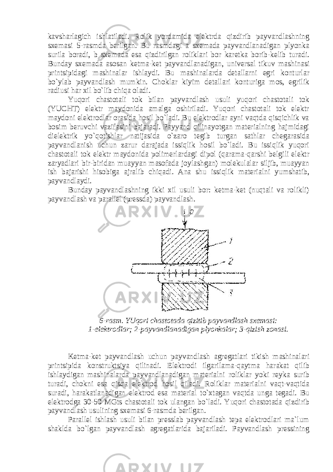 kavsharlagich ishlatiladi. Rolik yordamida elektrda qizdirib payvandlashning sxemasi 5-rasmda berilgan. Bu rasmdagi a sxemada payvandlanadigan plyonka surila boradi, b sxemada esa qizdirilgan roliklari bor karetka borib-kelib turadi. Bunday sxemada asosan ketma-ket payvandlanadigan, universal tikuv mashinasi printsipidagi mashinalar ishlaydi. Bu mashinalarda detallarni egri konturlar bo`ylab payvandlash mumkin. Choklar kiyim detallari konturiga mos, egrilik radiusi har xil bo`lib chiqa oladi. Yuqori chastotali tok bilan payvandlash usuli yuqori chastotali tok (YUCHT) elektr maydonida amalga oshiriladi. Yuqori chastotali tok elektr maydoni elektrodlar orasida hosil bo`ladi. Bu elektrodlar ayni vaqtda qisqichlik va bosim beruvchi vazifasini bajaradi. Payvand qilinayotgan materialning hajmidagi dielektrik yo`qotishlar natijasida o`zaro tegib turgan sathlar chegarasida payvandlanish uchun zarur darajada issiqlik hosil bo`ladi. Bu issiqlik yuqori chastotali tok elektr maydonida polimerlardagi dipol (qarama-qarshi belgili elektr zaryadlari bir-biridan muayyan masofada joylashgan) molekulalar siljib, muayyan ish bajarishi hisobiga ajralib chiqadi. Ana shu issiqlik materialni yumshatib, payvandlaydi. Bunday payvandlashning ikki xil usuli bor: ketma-ket (nuqtali va rolikli) payvandlash va parallel (pressda) payvandlash. 6-rasm. YUqori chastotada qizitib payvandlash sxemasi: 1-elektrodlar; 2-payvandlanadigan plyonkalar; 3-qizish zonasi. Ketma-ket payvandlash uchun payvandlash agregatlari tikish mashinalari printsipida konstruktsiya qilinadi. Elektrodi ilgarilama-qaytma harakat qilib ishlaydigan mashinalarda payvandlanadigan materialni roliklar yoki reyka surib turadi, chokni esa qisqa elektrod hosil qiladi. Roliklar materialni vaqt-vaqtida suradi, harakatlanadigan elektrod esa material to`xtagan vaqtda unga tegadi. Bu elektrodga 30-50 MGts chastotali tok ulangan bo`ladi. Yuqori chastotada qizdirib payvandlash usulining sxemasi 6-rasmda berilgan. Parallel ishlash usuli bilan presslab payvandlash tepa elektrodlari ma`lum shaklda bo`lgan payvandlash agregatlarida bajariladi. Payvandlash pressining 