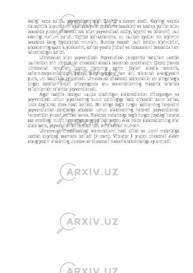 tezligi katta bo`lib, payvandlash tsikli 0,5-2,0 s davom etadi. Keyingi vaqtda tikuvchilik buyumlarini applikatsiyalar (qoplama bezaklar) va boshqa yo`llar bilan bezashda yuqori chastotali tok bilan payvandlash oddiy, tejamli va ishonchli usul ekanligi ma`lum bo`ldi. Tajriba ko`rsatishicha, bu usuldan ayollar ich kiyimini bezashda keng foydalanish mumkin. Bunday bezash usuli bolalar kiyimlarini, erkaklarning sport kuylaklarini, ko`rpa-yostiq jildlari va hokazolarni bezashda ham ishlatiladigan bo`ldi. Ultratovush bilan payvandlash. Payvandlash jarayonida issiqlikni uzatish usullaridan biri ultratovush chastotali elastik tebranish tarqatishdir. Qattiq jismda ultratovush tarqalishi qattiq jismning ayrim joylari elastik tebranib, deformatsiyalanishidan iborat. Tebranayotgan jism shu tebranish energiyasini yutib, uni issiqlikka aylantiradi. Ultratovush chastotali tebranishlar bir-biriga tegib turgan detallar orqali o`tayotganda shu tebranishlarning mexanik ta`sirida to`lqinlanishi ta`sirida payvandlanadi. Agar issiqlik istalgan usulda qizdirilgan elektrodlardan chiqayotgan va payvandlash uchun plyonkaning butun qalinligiga issiq o`tkazish zarur bo`lsa, unda dag`alroq chok hosil bo`ladi. Bir-biriga tegib turgan sathlarning haroratini payvandlanish darajasiga etkazish uchun elektrodning harorati payvandlanish haroratidan yuqori bo`lishi kerak. Elektrod materialga tegib turgan joydagi harorat esa atrofdagi muhit haroratiga teng bo`lishi zarur. Aks holda elektrodlarning o`zi qizib ketib, payvandlanish harorati ham ortib ketishi mumkin. Ultratovush chastotasidagi tebranishlarni hosil qilish va ularni materialga uzatish quyidagi sxemada bo`ladi (7-rasm). Vibrator 1 yuqori chastotali elektr energiyasini o`zakning ultratovush chastotali mexanik tebranishiga aylantiradi. 