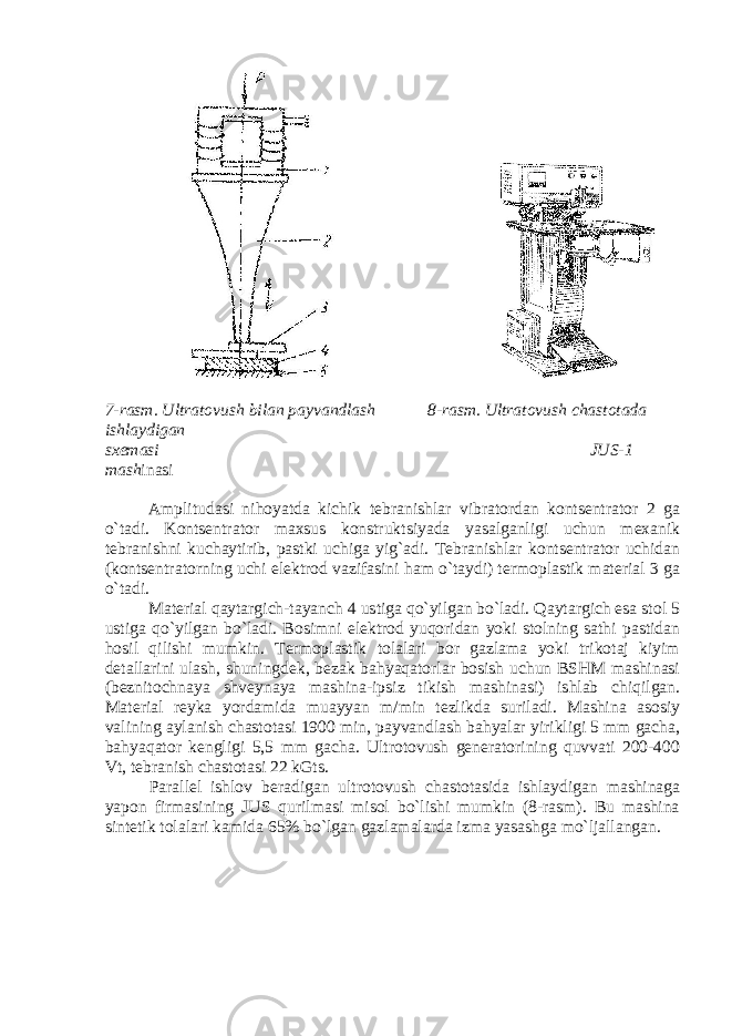  7-rasm. Ultratovush bilan payvandlash 8-rasm. Ultratovush chastotada ishlaydigan sxemasi JUS-1 mash inasi Amplitudasi nihoyatda kichik tebranishlar vibratordan kontsentrator 2 ga o`tadi. Kontsentrator maxsus konstruktsiyada yasalganligi uchun mexanik tebranishni kuchaytirib, pastki uchiga yig`adi. Tebranishlar kontsentrator uchidan (kontsentratorning uchi elektrod vazifasini ham o`taydi) termoplastik material 3 ga o`tadi. Material qaytargich-tayanch 4 ustiga qo`yilgan bo`ladi. Qaytargich esa stol 5 ustiga qo`yilgan bo`ladi. Bosimni elektrod yuqoridan yoki stolning sathi pastidan hosil qilishi mumkin. Termoplastik tolalari bor gazlama yoki trikotaj kiyim detallarini ulash, shuningdek, bezak bahyaqatorlar bosish uchun BSHM mashinasi (beznitochnaya shveynaya mashina-ipsiz tikish mashinasi) ishlab chiqilgan. Material reyka yordamida muayyan m/min tezlikda suriladi. Mashina asosiy valining aylanish chastotasi 1900 min, payvandlash bahyalar yirikligi 5 mm gacha, bahyaqator kengligi 5,5 mm gacha. Ultrotovush generatorining quvvati 200-400 Vt, tebranish chastotasi 22 kGts. Parallel ishlov beradigan ultrotovush chastotasida ishlaydigan mashinaga yapon firmasining JUS qurilmasi misol bo`lishi mumkin (8-rasm). Bu mashina sintetik tolalari kamida 65% bo`lgan gazlamalarda izma yasashga mo`ljallangan. 