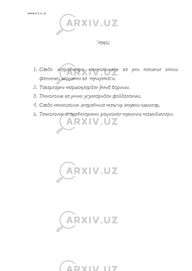 www.arxiv.uz Режа: 1. Савдо жараёнлари технологияси ва уни ташкил этиш фанининг моҳияти ва тушунчаси. 2. Товарларни тармоқлардан ўтиб бориши. 3. Технология ва унинг усулларидан фойдаланиш. 4. Савдо технологик жараёнига таъсир этувчи омиллар. 5. Технологик жараёнларнинг рационал тузилиш тамойиллари. 