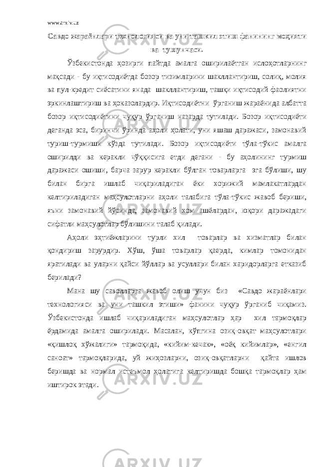 www.arxiv.uz Савдо жараёнлари технологияси ва уни ташкил этиш фанининг моҳияти ва тушунчаси. Ўзбекистонда ҳозирги пайтда амалга оширилаётган ислоҳотларнинг мақсади - бу иқтисодиётда бозор тизимларини шакллантириш, солиқ, молия ва пул-кредит сиёсатини янада шакллантириш, ташқи иқтисодий фаолиятни эркинлаштириш ва ҳоказолардир. Иқтисодиётни ўрганиш жараёнида албатта бозор иқтисодиётини чуқур ўрганиш назарда тутилади. Бозор иқтисодиёти деганда эса, биринчи ўринда аҳоли ҳолати, уни яшаш даражаси, замонавий туриш-турмиши кўзда тутилади. Бозор иқтисодиёти тўла-тўкис амалга оширилди ва керакли чўққисига етди дегани - бу аҳолининг турмиш даражаси ошиши, барча зарур керакли бўлган товарларга эга бўлиши, шу билан бирга ишлаб чиқариладиган ёки хорижий мамлакатлардан келтириладиган маҳсулотларни аҳоли талабига тўла-тўкис жавоб бериши, яъни замонавий йўсинда, замонавий хом ашёлардан, юқори даражадаги сифатли маҳсулотлар бўлишини талаб қилади. Аҳоли эҳтиёжларини турли хил товарлар ва хизматлар билан қондириш зарурдир. Хўш, ўша товарлар қаерда, кимлар томонидан яратилади ва уларни қайси йўллар ва усуллари билан харидорларга етказиб берилади? Мана шу саволларга жавоб олиш учун биз «Савдо жараёнлари технологияси ва уни ташкил этиши» фанини чуқур ўрганиб чиқамиз. Ўзбекистонда ишлаб чиқариладиган маҳсулотлар ҳар хил тармоқлар ёрдамида амалга оширилади. Масалан, кўпгина озиқ-овқат маҳсулотлари «қишлоқ хўжалиги» тармоқида, «кийим-кечак», «оёқ кийимлар», «енгил саноат» тармоқларида, уй жиҳозларни, озиқ-овқатларни қайта ишлов беришда ва нормал истеъмол ҳолатига келтиришда бошқа тармоқлар ҳам иштирок этади. 