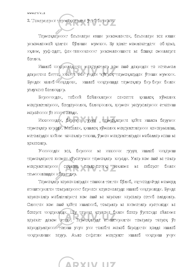 www.arxiv.uz 2. Товарларни тармоқлардан ўтиб бориши. Тармоқларнинг баъзилари яхши ривожланган, баъзилари эса яхши ривожланмай қолган бўлиши мумкин. Бу ҳолат мамлакатдаги об-ҳаво, иқлим, урф-одат, фан-техниканинг ривожланишига ва бошқа омилларга боғлик. Ишлаб чиқариладиган маҳсулотлар хом ашё давридан то истеъмол давригача битта, иккита ёки ундан кўпроқ тармоқлардан ўтиши мумкин. Бундан келиб чиқадики, ишлаб чиқаришда тармоқлар бир-бири билан узлуксиз боғликдир. Биринчидан, табиий бойликларни саноатга қишлоқ хўжалик маҳсулотларини, боғдорчилик, балиқчилик, ҳирмон ресурсларини етказиш жараёнини ўз ичига олади. Иккинчидан, биринчи гуруҳ тармоқларига қайта ишлов берувчи тармоқлар киради. Масалан, қишлоқ хўжалик маҳсулотларини консервалаш, матолардан кийим -кечаклар тикиш, ўрмон маҳсулотлардан мебеллар ясаш ва ҳоказолар. Учинчидан эса, биринчи ва иккинчи гуруҳ ишлаб чиқариш тармоқларига хизмат кўрсатувчи тармоқлар киради. Улар хом ашё ва товар маҳсулотларини сақлаш, савдо-сотиқ, реклама ва ахборот билан таъминлашдан иборатдир. Тармоқлар корхоналардан ташкил топган бўлиб, иқтисодиётда мавжуд етиштирилган товарларнинг барчаси корхоналарда ишлаб чиқарилади. Бунда корхоналар маблағларига хом ашё ва керакли нарсалар сотиб оладилар. Олинган хом ашё қайта ишланиб, товарлар ва хизматлар яратилади ва бозорга чиқарилади. Шу тариқа корхона билан бозор ўртасида айланма ҳаракат давом этади. Тармоқларда етиштирилган товарлар тезроқ ўз харидорларини топиш учун уни талабга жавоб берадиган ҳолда ишлаб чиқарилиши зарур. Аъло сифатли маҳсулот ишлаб чиқариш учун 