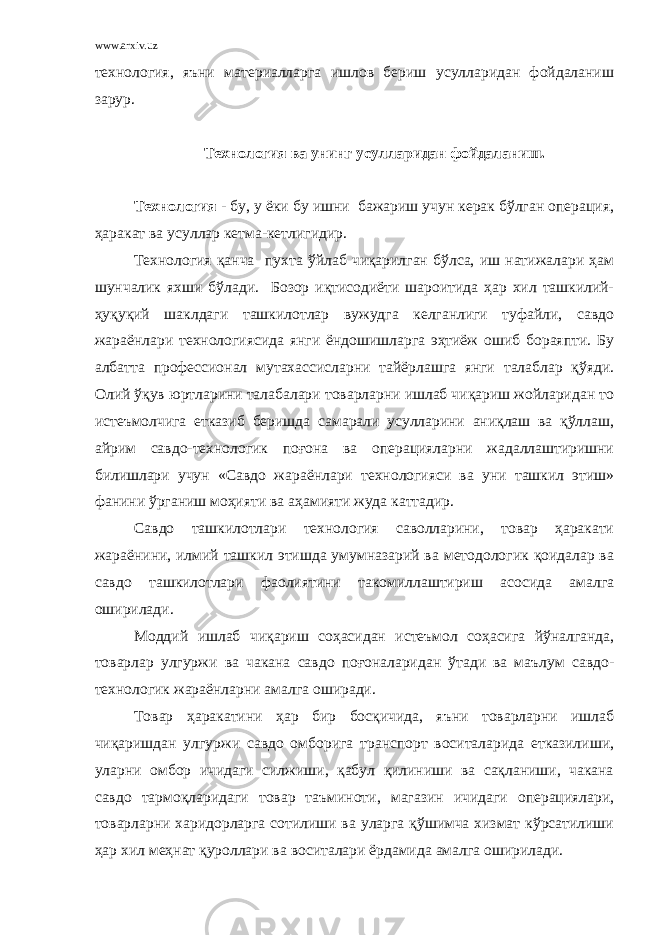 www.arxiv.uz технология, яъни материалларга ишлов бериш усулларидан фойдаланиш зарур. Технология ва унинг усулларидан фойдаланиш. Технология - бу, у ёки бу ишни бажариш учун керак бўлган операция, ҳаракат ва усуллар кетма-кетлигидир. Технология қанча пухта ўйлаб чиқарилган бўлса, иш натижалари ҳам шунчалик яхши бўлади. Бозор иқтисодиёти шароитида ҳар хил ташкилий- ҳуқуқий шаклдаги ташкилотлар вужудга келганлиги туфайли, савдо жараёнлари технологиясида янги ёндошишларга эҳтиёж ошиб бораяпти. Бу албатта профессионал мутахассисларни тайёрлашга янги талаблар қўяди. Олий ўқув юртларини талабалари товарларни ишлаб чиқариш жойларидан то истеъмолчига етказиб беришда самарали усулларини аниқлаш ва қўллаш, айрим савдо-технологик поғона ва операцияларни жадаллаштиришни билишлари учун «Савдо жараёнлари технологияси ва уни ташкил этиш» фанини ўрганиш моҳияти ва аҳамияти жуда каттадир. Савдо ташкилотлари технология саволларини, товар ҳаракати жараёнини, илмий ташкил этишда умумназарий ва методологик қоидалар ва савдо ташкилотлари фаолиятини такомиллаштириш асосида амалга оширилади. Моддий ишлаб чиқариш соҳасидан истеъмол соҳасига йўналганда, товарлар улгуржи ва чакана савдо поғоналаридан ўтади ва маълум савдо- технологик жараёнларни амалга оширади. Товар ҳаракатини ҳар бир босқичида, яъни товарларни ишлаб чиқаришдан улгуржи савдо омборига транспорт воситаларида етказилиши, уларни омбор ичидаги силжиши, қабул қилиниши ва сақланиши, чакана савдо тармоқларидаги товар таъминоти, магазин ичидаги операциялари, товарларни харидорларга сотилиши ва уларга қўшимча хизмат кўрсатилиши ҳар хил меҳнат қуроллари ва воситалари ёрдамида амалга оширилади. 