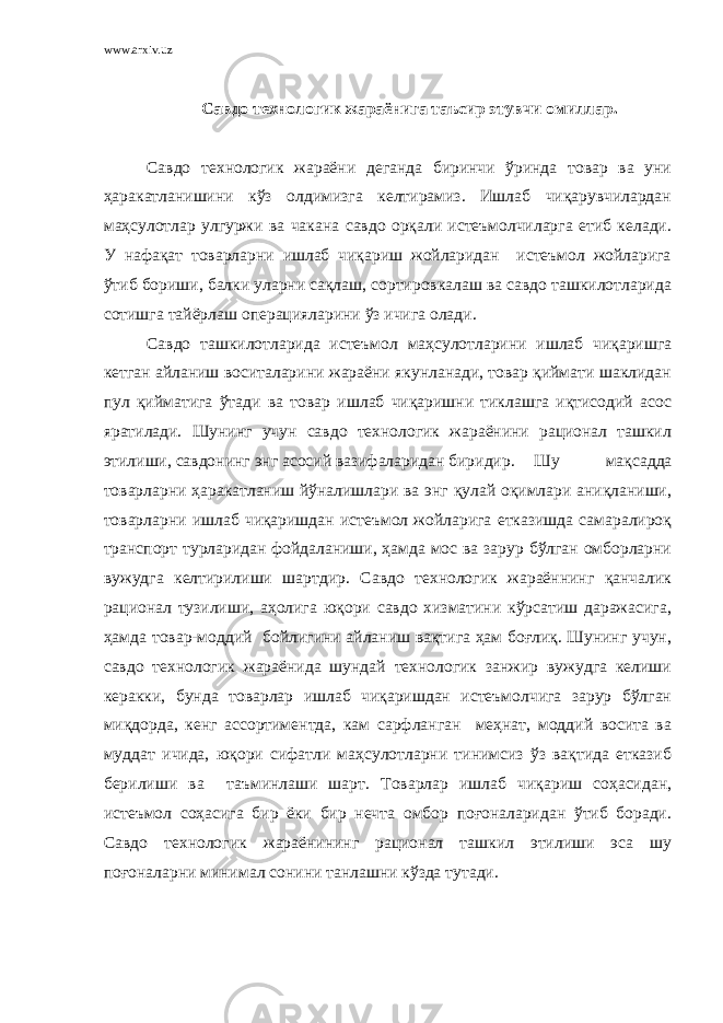 www.arxiv.uz Савдо технологик жараёнига таъсир этувчи омиллар. Савдо технологик жараёни деганда биринчи ўринда товар ва уни ҳаракатланишини кўз олдимизга келтирамиз. Ишлаб чиқарувчилардан маҳсулотлар улгуржи ва чакана савдо орқали истеъмолчиларга етиб келади. У нафақат товарларни ишлаб чиқариш жойларидан истеъмол жойларига ўтиб бориши, балки уларни сақлаш, сортировкалаш ва савдо ташкилотларида сотишга тайёрлаш операцияларини ўз ичига олади. Савдо ташкилотларида истеъмол маҳсулотларини ишлаб чиқаришга кетган айланиш воситаларини жараёни якунланади, товар қиймати шаклидан пул қийматига ўтади ва товар ишлаб чиқаришни тиклашга иқтисодий асос яратилади. Шунинг учун савдо технологик жараёнини рационал ташкил этилиши, савдонинг энг асосий вазифаларидан биридир. Шу мақсадда товарларни ҳаракатланиш йўналишлари ва энг қулай оқимлари аниқланиши, товарларни ишлаб чиқаришдан истеъмол жойларига етказишда самаралироқ транспорт турларидан фойдаланиши, ҳамда мос ва зарур бўлган омборларни вужудга келтирилиши шартдир. Савдо технологик жараённинг қанчалик рационал тузилиши, аҳолига юқори савдо хизматини кўрсатиш даражасига, ҳамда товар-моддий бойлигини айланиш вақтига ҳам боғлиқ. Шунинг учун, савдо технологик жараёнида шундай технологик занжир вужудга келиши керакки, бунда товарлар ишлаб чиқаришдан истеъмолчига зарур бўлган миқдорда, кенг ассортиментда, кам сарфланган меҳнат, моддий восита ва муддат ичида, юқори сифатли маҳсулотларни тинимсиз ўз вақтида етказиб берилиши ва таъминлаши шарт. Товарлар ишлаб чиқариш соҳасидан, истеъмол соҳасига бир ёки бир нечта омбор поғоналаридан ўтиб боради. Савдо технологик жараёнининг рационал ташкил этилиши эса шу поғоналарни минимал сонини танлашни кўзда тутади. 