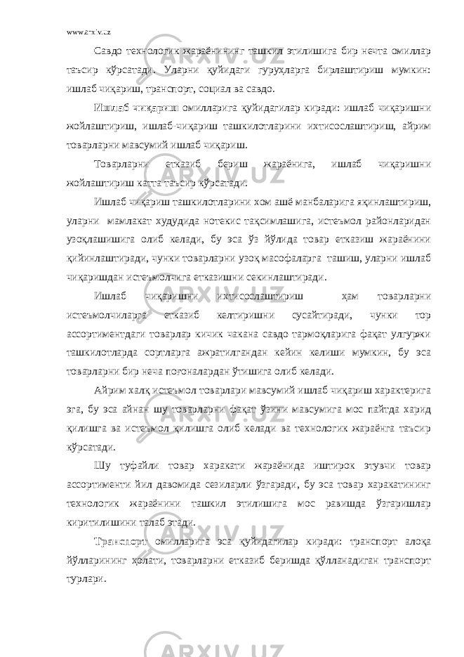 www.arxiv.uz Савдо технологик жараёнининг ташкил этилишига бир нечта омиллар таъсир кўрсатади. Уларни қуйидаги гуруҳларга бирлаштириш мумкин: ишлаб чиқариш, транспорт, социал ва савдо. Ишлаб чиқариш омилларига қуйидагилар киради: ишлаб чиқаришни жойлаштириш, ишлаб-чиқариш ташкилотларини ихтисослаштириш, айрим товарларни мавсумий ишлаб чиқариш. Товарларни етказиб бериш жараёнига, ишлаб чиқаришни жойлаштириш катта таъсир кўрсатади. Ишлаб чиқариш ташкилотларини хом ашё манбаларига яқинлаштириш, уларни мамлакат худудида нотекис тақсимлашига, истеъмол районларидан узоқлашишига олиб келади, бу эса ўз йўлида товар етказиш жараёнини қийинлаштиради, чунки товарларни узоқ масофаларга ташиш, уларни ишлаб чиқаришдан истеъмолчига етказишни секинлаштиради. Ишлаб чиқаришни ихтисослаштириш ҳам товарларни истеъмолчиларга етказиб келтиришни сусайтиради, чунки тор ассортиментдаги товарлар кичик чакана савдо тармоқларига фақат улгуржи ташкилотларда сортларга ажратилгандан кейин келиши мумкин, бу эса товарларни бир неча поғоналардан ўтишига олиб келади. Айрим халқ истеъмол товарлари мавсумий ишлаб чиқариш характерига эга, бу эса айнан шу товарларни фақат ўзини мавсумига мос пайтда харид қилишга ва истеъмол қилишга олиб келади ва технологик жараёнга таъсир кўрсатади. Шу туфайли товар харакати жараёнида иштирок этувчи товар ассортименти йил давомида сезиларли ўзгаради, бу эса товар харакатининг технологик жараёнини ташкил этилишига мос равишда ўзгаришлар киритилишини талаб этади. Транспорт омилларига эса қуйидагилар киради: транспорт алоқа йўлларининг ҳолати, товарларни етказиб беришда қўлланадиган транспорт турлари. 