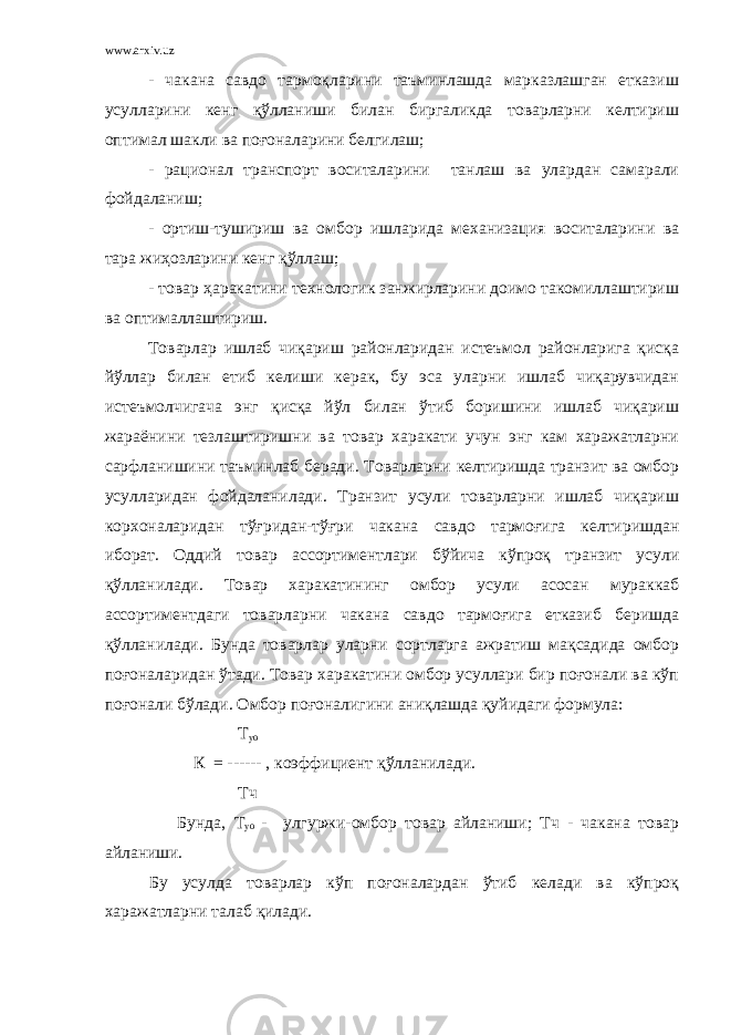 www.arxiv.uz - чакана савдо тармоқларини таъминлашда марказлашган етказиш усулларини кенг қўлланиши билан биргаликда товарларни келтириш оптимал шакли ва поғоналарини белгилаш; - рационал транспорт воситаларини танлаш ва улардан самарали фойдаланиш; - ортиш-тушириш ва омбор ишларида механизация воситаларини ва тара жиҳозларини кенг қўллаш; - товар ҳаракатини технологик занжирларини доимо такомиллаштириш ва оптималлаштириш. Товарлар ишлаб чиқариш районларидан истеъмол районларига қисқа йўллар билан етиб келиши керак, бу эса уларни ишлаб чиқарувчидан истеъмолчигача энг қисқа йўл билан ўтиб боришини ишлаб чиқариш жараёнини тезлаштиришни ва товар харакати учун энг кам харажатларни сарфланишини таъминлаб беради. Товарларни келтиришда транзит ва омбор усулларидан фойдаланилади. Транзит усули товарларни ишлаб чиқариш корхоналаридан тўғридан-тўғри чакана савдо тармоғига келтиришдан иборат. Оддий товар ассортиментлари бўйича кўпроқ транзит усули қўлланилади. Товар харакатининг омбор усули асосан мураккаб ассортиментдаги товарларни чакана савдо тармоғига етказиб беришда қўлланилади. Бунда товарлар уларни сортларга ажратиш мақсадида омбор поғоналаридан ўтади. Товар харакатини омбор усуллари бир поғонали ва кўп поғонали бўлади. Омбор поғоналигини аниқлашда қуйидаги формула: Т уо К = ------ , коэффициент қўлланилади. Тч Бунда, Т уо - улгуржи-омбор товар айланиши; Тч - чакана товар айланиши. Бу усулда товарлар кўп поғоналардан ўтиб келади ва кўпроқ харажатларни талаб қилади. 