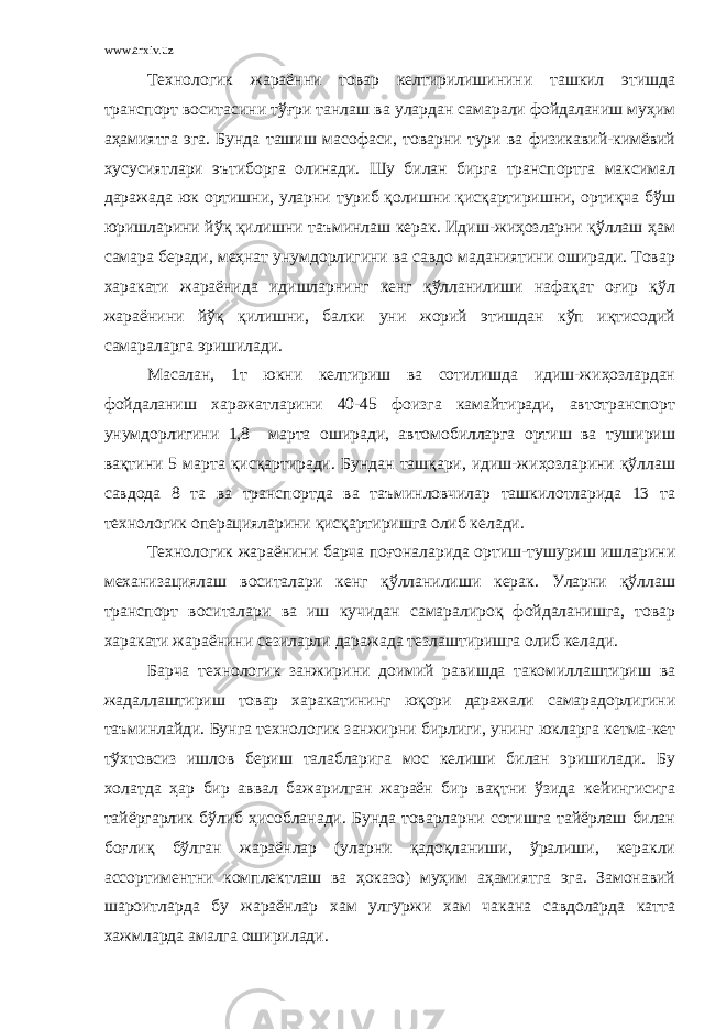 www.arxiv.uz Технологик жараённи товар келтирилишинини ташкил этишда транспорт воситасини тўғри танлаш ва улардан самарали фойдаланиш муҳим аҳамиятга эга. Бунда ташиш масофаси, товарни тури ва физикавий-кимёвий хусусиятлари эътиборга олинади. Шу билан бирга транспортга максимал даражада юк ортишни, уларни туриб қолишни қисқартиришни, ортиқча бўш юришларини йўқ қилишни таъминлаш керак. Идиш-жиҳозларни қўллаш ҳам самара беради, меҳнат унумдорлигини ва савдо маданиятини оширади. Товар харакати жараёнида идишларнинг кенг қўлланилиши нафақат оғир қўл жараёнини йўқ қилишни, балки уни жорий этишдан кўп иқтисодий самараларга эришилади. Масалан, 1т юкни келтириш ва сотилишда идиш-жиҳозлардан фойдаланиш харажатларини 40-45 фоизга камайтиради, автотранспорт унумдорлигини 1,8 марта оширади, автомобилларга ортиш ва тушириш вақтини 5 марта қисқартиради. Бундан ташқари, идиш-жиҳозларини қўллаш савдода 8 та ва транспортда ва таъминловчилар ташкилотларида 13 та технологик операцияларини қисқартиришга олиб келади. Технологик жараёнини барча поғоналарида ортиш-тушуриш ишларини механизациялаш воситалари кенг қўлланилиши керак. Уларни қўллаш транспорт воситалари ва иш кучидан самаралироқ фойдаланишга, товар харакати жараёнини сезиларли даражада тезлаштиришга олиб келади. Барча технологик занжирини доимий равишда такомиллаштириш ва жадаллаштириш товар харакатининг юқори даражали самарадорлигини таъминлайди. Бунга технологик занжирни бирлиги, унинг юкларга кетма-кет тўхтовсиз ишлов бериш талабларига мос келиши билан эришилади. Бу холатда ҳар бир аввал бажарилган жараён бир вақтни ўзида кейингисига тайёргарлик бўлиб ҳисобланади. Бунда товарларни сотишга тайёрлаш билан боғлиқ бўлган жараёнлар (уларни қадоқланиши, ўралиши, керакли ассортиментни комплектлаш ва ҳоказо) муҳим аҳамиятга эга. Замонавий шароитларда бу жараёнлар хам улгуржи хам чакана савдоларда катта хажмларда амалга оширилади. 