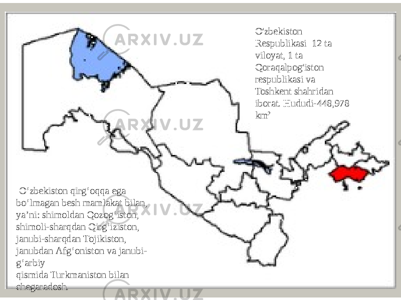 O&#39;zbekiston Respublikasi 12 ta viloyat, 1 ta Qoraqalpog&#39;iston respublikasi va Toshkent shahridan iborat. Hududi-448,978 km 2   Oʻzbekiston qirgʻoqqa ega boʻlmagan besh mamlakat bilan, yaʼni: shimoldan Qozogʻiston, shimoli-sharqdan Qirgʻiziston, janubi-sharqdan Tojikiston, janubdan Afgʻoniston va janubi- gʻarbiy qismida Turkmaniston bilan chegaradosh. 