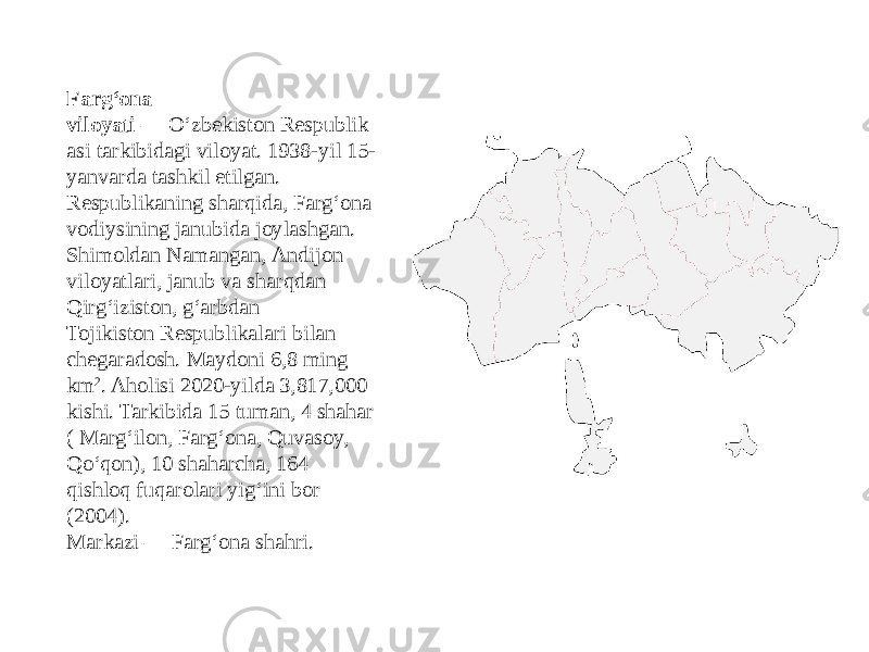 Fargʻona viloyati  — Oʻzbekiston Respublik asi tarkibidagi viloyat. 1938-yil 15- yanvarda tashkil etilgan. Respublikaning sharqida, Fargʻona vodiysining janubida joylashgan. Shimoldan Namangan, Andijon viloyatlari, janub va sharqdan Qirgʻiziston, gʻarbdan  Tojikiston Respublikalari bilan chegaradosh. Maydoni 6,8 ming km 2 . Aholisi 2020-yilda 3,817,000 kishi. Tarkibida 15 tuman, 4 shahar ( Margʻilon, Fargʻona, Quvasoy,  Qoʻqon), 10 shaharcha, 164 qishloq fuqarolari yigʻini bor (2004). Markazi — Fargʻona shahri. 