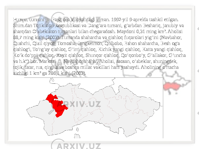 Furqat tumani  — Fargʻona viloyatidagi tuman. 1992-yil 9-aprelda tashkil etilgan. Shim.dan Tojikiston Respublikasi va Dangʻara tumani, gʻarbdan Beshariq, janubiy va sharqdan Oʻzbekiston tumanlari bilan chegaradosh. Maydoni 0,31 ming km². Aholisi 88,7 ming kishi (2003). Tumanda shaharcha va qishloq fuqarolari yigʻini (Navbahor, Qushchi, Qizil qiyoq, Tomosha, Jangketmon, Qulbobo, Eshon shaharcha, Besh og&#39;a qishlog&#39;i, Toʻrgʻay qishloq, Gʻirri qishloq, Kichik yangi qishloq, Katta yangi qishloq, Koʻk doʻppi qishloq, Xayit qishloq, Shunqor qishloq, Qoʻqonboʻy, Gʻallakor, Gʻuncha va h.k&#34;) bor. Markazi — Navbahor shahar. Aholisi, asosan, oʻzbeklar, shuningdek, tojik, tatar, rus, qirgʻiz va boshqa millat vakillari ham yashaydi. Aholining oʻrtacha zichligi 1 km² ga 286,1 kishi (2003). 