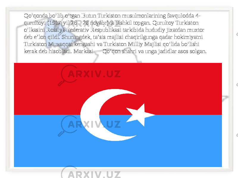 Qoʻqonda boʻlib oʻtgan Butun Turkiston musulmonlarining favqulodda 4- qurultoyi (1917-yil 26—28 noyabr)da tashkil topgan. Qurultoy Turkiston oʻlkasini Rossiya Federativ Respublikasi tarkibida hududiy jixatdan muxtor deb eʼlon qildi. Shuningdek, taʼsis majlisi chaqirilgunga qadar hokimiyatni Turkiston Muvaqqat kengashi va Turkiston Milliy Majlisi qoʻlida boʻlishi kerak deb hisobladi. Markazi — Qoʻqon shahri va unga jadidlar asos solgan. 