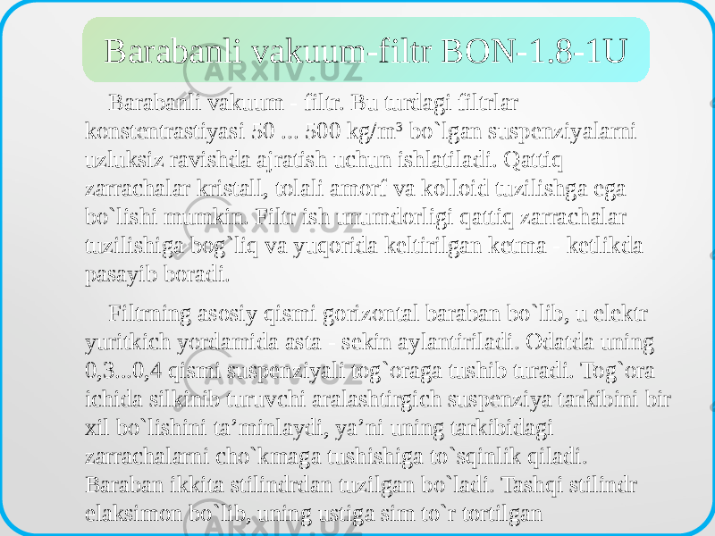  Barabanli vakuum - filtr. Bu turdagi filtrlar konstentrastiyasi 50 ... 500 kg/m 3 bo`lgan suspenziyalarni uzluksiz ravishda ajratish uchun ishlatiladi. Qattiq zarrachalar kristall, tolali amorf va kolloid tuzilishga ega bo`lishi mumkin. Filtr ish unumdorligi qattiq zarrachalar tuzilishiga bog`liq va yuqorida keltirilgan ketma - ketlikda pasayib boradi. Filtrning asosiy qismi gorizontal baraban bo`lib, u elektr yuritkich yordamida asta - sekin aylantiriladi. Odatda uning 0,3...0,4 qismi suspenziyali tog`oraga tushib turadi. Tog`ora ichida silkinib turuvchi aralashtirgich suspenziya tarkibini bir xil bo`lishini ta’minlaydi, ya’ni uning tarkibidagi zarrachalarni cho`kmaga tushishiga to`sqinlik qiladi. Baraban ikkita stilindrdan tuzilgan bo`ladi. Tashqi stilindr elaksimon bo`lib, uning ustiga sim to`r tortilgan Barabanli vakuum-filtr BON-1.8-1U 