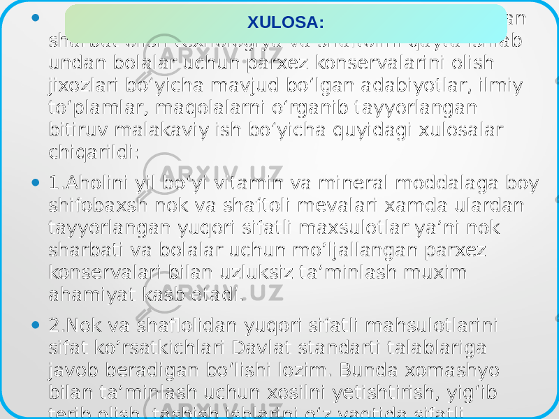 • O‘zbekiston sharoitida niknini qayta ishlab undan sharbat olish texnologiya va shaftolini qayta ishlab undan bolalar uchun parxez konservalarini olish jixozlari bo‘yicha mavjud bo‘lgan adabiyotlar, ilmiy to‘plamlar, maqolalarni o‘rganib tayyorlangan bitiruv malakaviy ish bo‘yicha quyidagi xulosalar chiqarildi: • 1.Aholini yil bo‘yi vitamin va mineral moddalaga boy shifobaxsh nok va shaftoli mevalari xamda ulardan tayyorlangan yuqori sifatli maxsulotlar ya’ni nok sharbati va bolalar uchun mo’ljallangan parxez konservalari bilan uzluksiz ta’minlash muxim ahamiyat kasb etadi. • 2.Nok va shaflolidan yuqori sifatli mahsulotlarini sifat ko’rsatkichlari Davlat standarti talablariga javob beradigan bo‘lishi lozim. Bunda xomashyo bilan ta’minlash uchun xosilni yetishtirish, yig‘ib terib olish, tashish ishlarini o‘z vaqtida sifatli o‘tkazish muximdir. XULOSA: 