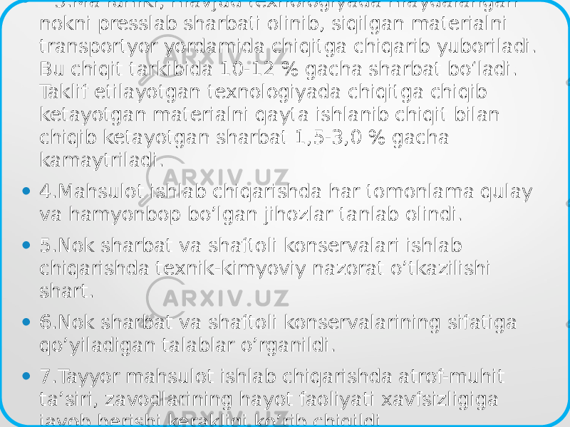 • 3.Ma’lumki, mavjud texnologiyada maydalangan nokni presslab sharbati olinib, siqilgan materialni transportyor yordamida chiqitga chiqarib yuboriladi. Bu chiqit tarkibida 10-12 % gacha sharbat bo‘ladi. Taklif etilayotgan texnologiyada chiqitga chiqib ketayotgan materialni qayta ishlanib chiqit bilan chiqib ketayotgan sharbat 1,5-3,0 % gacha kamaytriladi. • 4.Mahsulot ishlab chiqarishda har tomonlama qulay va hamyonbop bo’lgan jihozlar tanlab olindi. • 5.Nok sharbat va shaftoli konservalari ishlab chiqarishda texnik-kimyoviy nazorat o’tkazilishi shart. • 6.Nok sharbat va shaftoli konservalarining sifatiga qo’yiladigan talablar o’rganildi. • 7.Tayyor mahsulot ishlab chiqarishda atrof-muhit ta’siri, zavodlarining hayot faoliyati xavfsizligiga javob berishi kerakligi ko’rib chiqildi. 