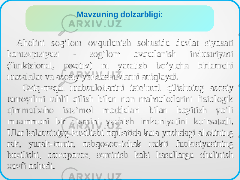 Аholini sogʼlom ovqatlanish sohasida davlat siyosati kontseptsiyasi - sogʼlom ovqatlanish industriyasi (funktsional, pozitiv) ni yaratish boʼyicha birlamchi masalalar va asosiy yondashuvlarni aniqlaydi. Oziq-ovqat mahsulotlarini isteʼmol qilishning asosiy tamoyilini tahlil qilish bilan non mahsulotlarini fiziologik qimmatbaho isteʼmol moddalari bilan boyitish yoʼli muammoni bir qismini yechish imkoniyatini koʼrsatadi. Ular balansining buzilishi oqibatida kata yoshdagi aholining rak, yurak-tomir, oshqozon-ichak trakti funktsiyasining buzilishi, osteoporoz, semirish kabi kasallarga chalinish xavfi oshadi. ДИССЕРТАЦИЯ МАВЗУСИНИНГ ДОЛЗАРБЛИГИMavzuning dolzarbligi: 