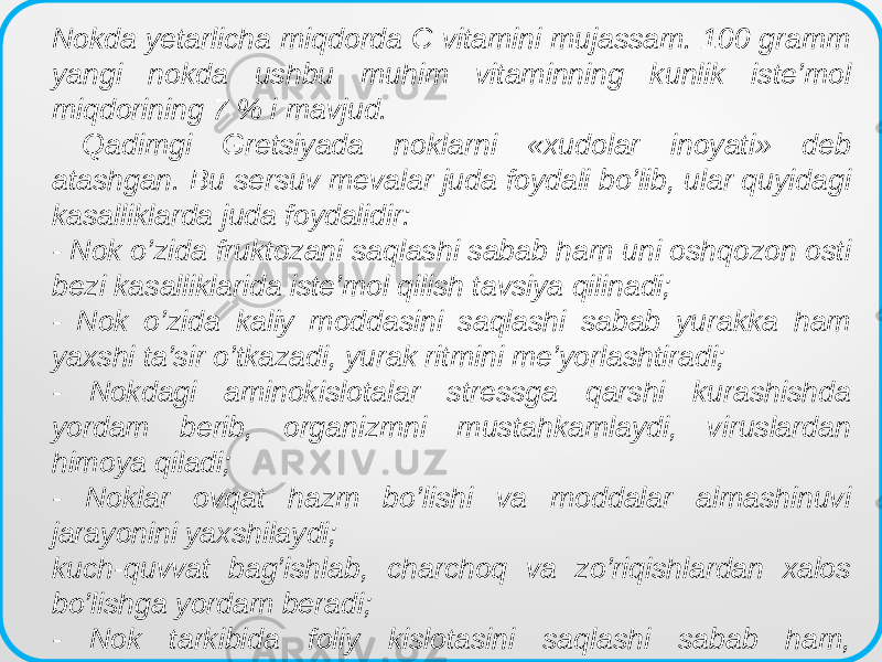  Nokda yetarlicha miqdorda C vitamini mujassam. 100 gramm yangi nokda ushbu muhim vitaminning kunlik iste’mol miqdorining 7 % i mavjud. Qadimgi Gretsiyada noklarni «xudolar inoyati» deb atashgan. Bu sersuv mevalar juda foydali bo’lib, ular quyidagi kasalliklarda juda foydalidir: - Nok o’zida fruktozani saqlashi sabab ham uni oshqozon osti bezi kasalliklarida iste’mol qilish tavsiya qilinadi; - Nok o’zida kaliy moddasini saqlashi sabab yurakka ham yaxshi ta’sir o’tkazadi, yurak ritmini me’yorlashtiradi; - Nokdagi aminokislotalar stressga qarshi kurashishda yordam berib, organizmni mustahkamlaydi, viruslardan himoya qiladi; - Noklar ovqat hazm bo’lishi va moddalar almashinuvi jarayonini yaxshilaydi; kuch-quvvat bag’ishlab, charchoq va zo’riqishlardan xalos bo’lishga yordam beradi; - Nok tarkibida foliy kislotasini saqlashi sabab ham, homilador ayollarga juda foydalidir. 