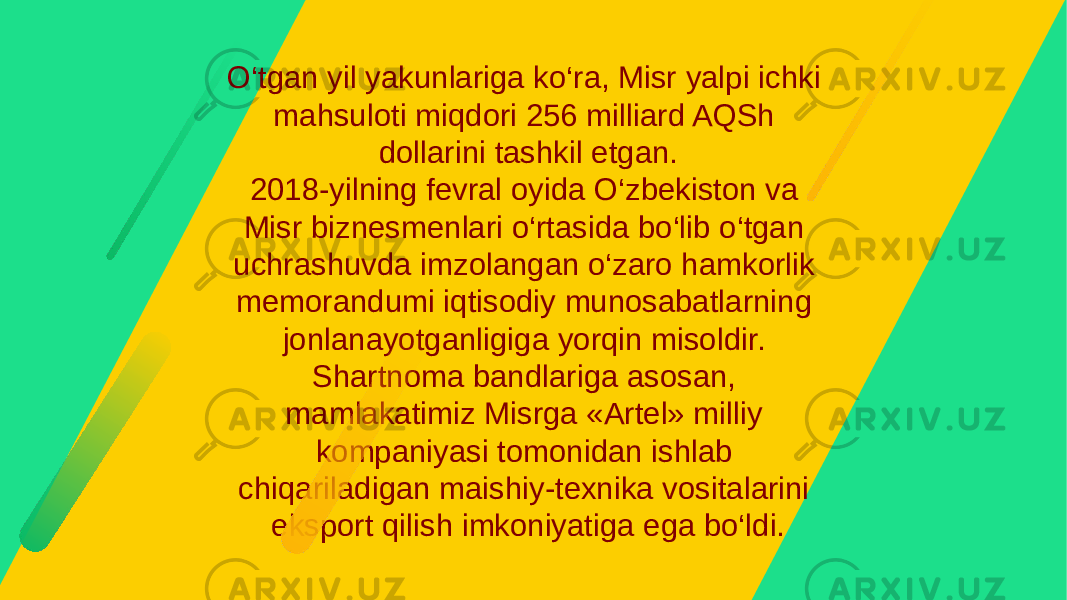 O‘tgan yil yakunlariga ko‘ra, Misr yalpi ichki mahsuloti miqdori 256 milliard AQSh dollarini tashkil etgan. 2018-yilning fevral oyida O‘zbekiston va Misr biznesmenlari o‘rtasida bo‘lib o‘tgan uchrashuvda imzolangan o‘zaro hamkorlik memorandumi iqtisodiy munosabatlarning jonlanayotganligiga yorqin misoldir. Shartnoma bandlariga asosan, mamlakatimiz Misrga «Artel» milliy kompaniyasi tomonidan ishlab chiqariladigan maishiy-texnika vositalarini eksport qilish imkoniyatiga ega bo‘ldi. 