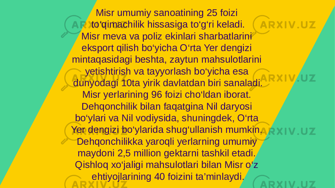 Misr umumiy sanoatining 25 foizi to‘qimachilik hissasiga to‘g‘ri keladi. Misr meva va poliz ekinlari sharbatlarini eksport qilish bo‘yicha O‘rta Yer dengizi mintaqasidagi beshta, zaytun mahsulotlarini yetishtirish va tayyorlash bo‘yicha esa dunyodagi 10ta yirik davlatdan biri sanaladi. Misr yerlarining 96 foizi cho‘ldan iborat. Dehqonchilik bilan faqatgina Nil daryosi bo‘ylari va Nil vodiysida, shuningdek, O‘rta Yer dengizi bo‘ylarida shug‘ullanish mumkin. Dehqonchilikka yaroqli yerlarning umumiy maydoni 2,5 million gektarni tashkil etadi. Qishloq xo‘jaligi mahsulotlari bilan Misr o‘z ehtiyojlarining 40 foizini ta’minlaydi. 