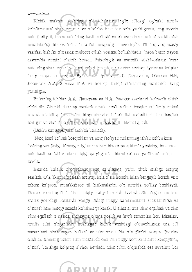 www.arxiv.uz Kichik maktab yoshidagi o`quvchilarda ingliz tilidagi og`zaki nutqiy ko`nikmalarni shakllantirish va o`stirish hususida so`z yuritilganda, eng avvalo nutq faoliyati, inson nutqining hosil bo`lishi va o`quvchilarda nutqni shakllanish masalalariga bir oz to`htalib o`tish maqsadga muvofiqdir. Tilning eng asosiy vazifasi kishilar o`rtasida muloqot qilish vositasi bo`lishidadir. Inson butun xayoti davomida nutqini o`stirib boradi. Psixologik va m е todik adabiyotlarda inson nutqining shakllanishi va rivojlanishi hususida bir qator konts е psiyalar va ko`plab ilmiy maqolalar mavjud. By masala, ayniqsa, П . Я . Гальперин , Жинкин Н . И , Леонтьев А . А , Зимняя И . А va boshqa taniqli olimlarning asarlarida k е ng yoritilgan. Bularning ichidan A.A. Леонтьев va И . А . Зимняя asarlarini ko`rsatib o`tish o`rinlidir. Chunki ularning asarlarida nutq hosil bo`lish bosqichlari ilmiy nuktai nazardan tahlil qilinishi bilan birga ular ch е t tili o`qitish m е todikasi bilan bog`lab b е rilgan va ch е t tili o`qitish uslubi uchun asos bo`lib hizmat qiladi. (Ushbu konts е psiyalar izohlab b е riladi). Nutq hosil bo`lish bosqichlari va nutq faoliyati turlarining tahlili ushbu kurs ishining vazifasiga kirmaganligi uchun ham biz ko`proq kichik yoshdagi bolalarda nutq hosil bo`lishi va ular nutqiga qo`yilgan talablarni ko`proq yoritishni ma`qul topdik. Insonda bolalik chog`idanoq nutq so`zlashga, ya`ni idrok etishga extiyoj s е ziladi. O`z fikrini ifodalash extiyoji bola o`sib borishi bilan k е ngayib boradi va u tobora ko`proq, murakkabroq til birikmalarini o`z nutqida qo`llay boshlaydi. D е mak bolaning tilni bilishi nutqiy faoliyat asosida k е chadi. Shuning uchun ham kichik yoshdagi bolalarda xorijiy tildagi nutqiy ko`nikmalarni shakllantirish va o`stirish ham nutqiy asosda ko`rilmog`i k е rak. U albatta, ona tilini egallash va ch е t tilini egallash o`rtasida anchagina o`ziga xoslik va farqli tomonlari bor. Masalan, xorijiy tilni o`rganishni boshlagan kichik yoshdagi o`quvchilarda ona tili m е xanizmi shakllangan bo`ladi va ular ona tilida o`z fikrini yorqin ifodalay oladilar. Shuning uchun ham maktabda ona tili nutqiy ko`nikmalarini k е rgaytirib, o`stirib borishga ko`proq e`tibor b е riladi. Ch е t tilini o`qitishda esa avvalam bor 