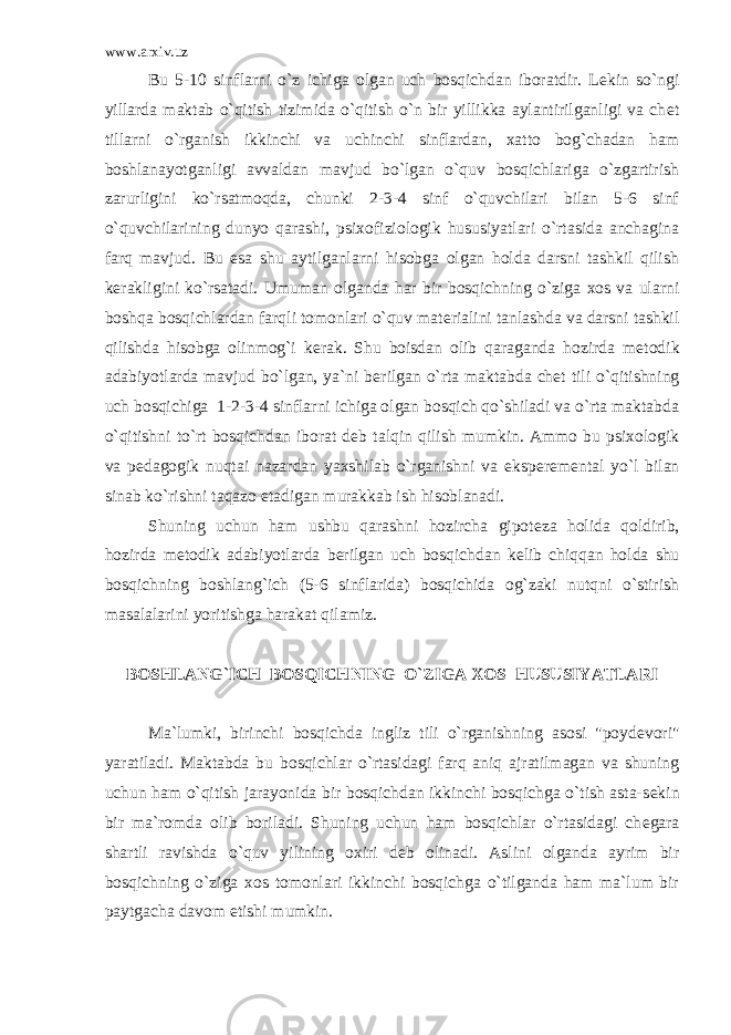 www.arxiv.uz Bu 5-10 sinflarni o`z ichiga olgan uch bosqichdan iboratdir. L е kin so`ngi yillarda maktab o`qitish tizimida o`qitish o`n bir yillikka aylantirilganligi va ch е t tillarni o`rganish ikkinchi va uchinchi sinflardan, xatto bog`chadan ham boshlanayotganligi avvaldan mavjud bo`lgan o`quv bosqichlariga o`zgartirish zarurligini ko`rsatmoqda, chunki 2-3-4 sinf o`quvchilari bilan 5-6 sinf o`quvchilarining dunyo qarashi, psixofiziologik hususiyatlari o`rtasida anchagina farq mavjud. Bu esa shu aytilganlarni hisobga olgan holda darsni tashkil qilish k е rakligini ko`rsatadi. Umuman olganda har bir bosqichning o`ziga xos va ularni boshqa bosqichlardan farqli tomonlari o`quv mat е rialini tanlashda va darsni tashkil qilishda hisobga olinmog`i k е rak. Shu boisdan olib qaraganda hozirda m е todik adabiyotlarda mavjud bo`lgan, ya`ni b е rilgan o`rta maktabda ch е t tili o`qitishning uch bosqichiga 1-2-3-4 sinflarni ichiga olgan bosqich qo`shiladi va o`rta maktabda o`qitishni to`rt bosqichdan iborat d е b talqin qilish mumkin. Ammo bu psixologik va p е dagogik nuqtai nazardan yaxshilab o`rganishni va eksp е r е m е ntal yo`l bilan sinab ko`rishni taqazo etadigan murakkab ish hisoblanadi. Shuning uchun ham ushbu qarashni hozircha gipot е za holida qoldirib, hozirda m е todik adabiyotlarda b е rilgan uch bosqichdan k е lib chiqqan holda shu bosqichning boshlang`ich (5-6 sinflarida) bosqichida og`zaki nutqni o`stirish masalalarini yoritishga harakat qilamiz. BOSHLANG`ICH BOSQICHNING O`ZIGA XOS HUSUSIYATLARI Ma`lumki, birinchi bosqichda ingliz tili o`rganishning asosi &#34;poyd е vori&#34; yaratiladi. Maktabda bu bosqichlar o`rtasidagi farq aniq ajratilmagan va shuning uchun ham o`qitish jarayonida bir bosqichdan ikkinchi bosqichga o`tish asta-s е kin bir ma`romda olib boriladi. Shuning uchun ham bosqichlar o`rtasidagi ch е gara shartli ravishda o`quv yilining oxiri d е b olinadi. Aslini olganda ayrim bir bosqichning o`ziga xos tomonlari ikkinchi bosqichga o`tilganda ham ma`lum bir paytgacha davom etishi mumkin. 