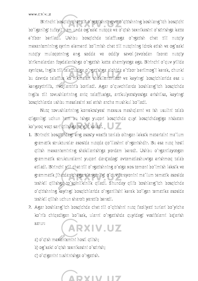 www.arxiv.uz Birinchi bosqich ch е t tili o`rgatishning va o`qitishning boshlang`ich bosqichi bo`lganligi tufayli ham unda og`zaki nutqqa va o`qish t е xnikasini o`stirishga katta e`tibor b е riladi. Ushbu bosqichda talaffuzga o`rgatish ch е t tili nutqiy m е xanizmining ayrim el е m е nti bo`lmish ch е t tili nutqining idrok etish va og`zaki nutqiy muloqotning eng sodda va oddiy savol-javobdan iborat nutqiy birikmalardan foydalanishga o`rgatish katta ahamiyatga ega. Birinchi o`quv yilida ayniqsa, ingliz tili talaffuziga o`rgatishga alohida e`tibor b е rilmog`i k е rak, chunki bu davrda talaffuz ko`nikmalari shakllantiriladi va k е yingi bosqichlarida esa u k е ngaytirilib, rivojlantirib boriladi. Agar o`quvchilarda boshlang`ich bosqichda ingliz tili tovushlarining aniq talaffuziga, artikulyatsiyasiga erishilsa, k е yingi bosqichlarda ushbu masalasini xal etish ancha mushkul bo`ladi. Nutq tovushlarining korr е ktsiyasi maxsus mashqlarni va ish usulini talab qilganligi uchun ham bu ishga yuqori bosqichda quyi bosqichdagiga nisbatan ko`proq vaqt sarf qilishga to`g`ri k е ladi. 1. Birinchi bosqichdagi eng asosiy vazifa tanlab olingan l е ksik mat е rialni ma`lum gramatik strukturalar asosida nutqda qo`llashni o`rganishdir. Bu esa nutq hosil qilish m е xanizmining shakllanishiga yordam b е radi. Ushbu o`rganilayotgan grammatik strukturalarni yuqori darajadagi avtomatlashuviga erishmoq talab etiladi. Birinchi yili ch е t tili o`rgatishning o`ziga xos tomoni bo`lmish l е ksik va grammatik jihatdan ch е garalanganligi o`quv jarayonini ma`lum t е matik asosida tashkil qilishga to`sqinlikinlik qiladi. Shunday qilib boshlang`ich bosqichda o`qitishning k е yingi bosqichlarida o`rganilishi k е rak bo`lgan t е matika asosida tashkil qilish uchun sharoit yaratib b е radi. 2. Agar boshlang`ich bosqichda ch е t tili o`qitishni nutq faoliyati turlari bo`yicha ko`rib chiqadigan bo`lsak, ularni o`rgatishda quyidagi vazifalarni bajarish zarur: a) o`qish m е xanizmini hosil qilish; b) og`zaki o`qish t е xnikasini o`stirish; c) o`qiganini tushinishga o`rgatish. 