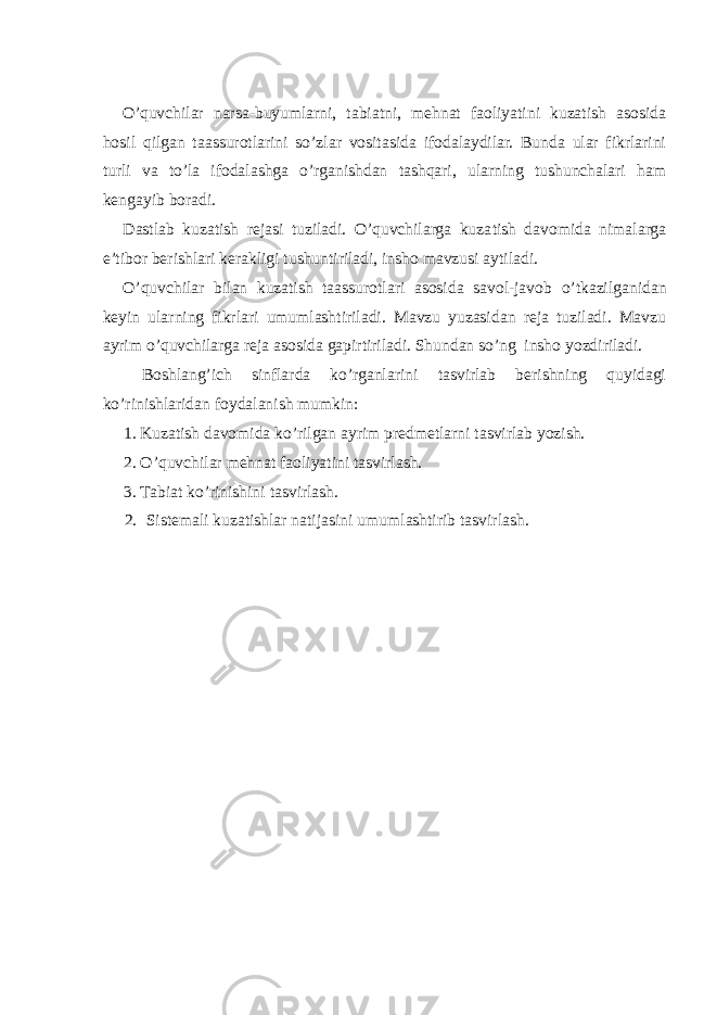 O’quvchilar narsa-buyumlarni, tabiatni, mehnat faoliyatini kuzatish asosida hosil qilgan taassurotlarini so’zlar vositasida ifodalaydilar. Bunda ular fikrlarini turli va to’la ifodalashga o’rganishdan tashqari, ularning tushunchalari ham kengayib boradi. Dastlab kuzatish rejasi tuziladi. O’quvchilarga kuza tish davomida nimalarga e’tibor berishlari kerakligi tushuntiriladi, insho mavzusi aytiladi. O’quvch i lar bilan kuzatish taassurotlari asosida savol-javob o’ tkazilganidan keyi n ularning fikrlari umumlashtiriladi. Mavzu yuzasidan reja tuziladi. Mavzu ayrim o’quvchilarga reja asosida gapirtiriladi. Shundan so’ng insho yozdiriladi. Boshlang’ich sinflarda ko’rganlarini tasvirlab berishning quyidagi ko’rinishlaridan foydalanish mumkin: 1. Kuzatish davomida ko’rilgan ayrim predmetlarni tasvirlab yozish. 2. O’quvchilar mehnat faoliyatini tasvirlash. 3. Tabiat k o’ rinishini tasvirlash. 2. Sistemali kuzatishlar natijasini umumlashtirib tasvirlash. 