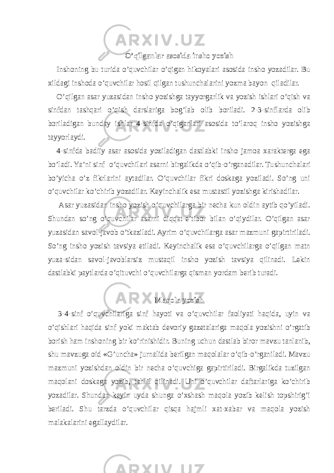 O’qilganlar asosida insho yozish Inshoning bu turida o’quvchilar o’qigan hikoyalari asosida insho yozadilar. Bu xildagi inshoda o’quvchilar hosil qilgan tushunchalarini yozma bayon qiladilar. O’qilgan asar yuzasidan insho yozishga tayyorgarlik va yozish ishlari o’qish va sinfdan tashqari o’qish darslariga bog’lab olib boriladi. 2-3-sinflarda olib boriladigan bunday ishlar 4-sinfda o’qiganlari asosida to’laroq insho yozishga tayyorlaydi. 4-sinfda badiiy asar asosida yoziladigan dastlabki insho jamoa xarakterga ega bo’ladi. Ya’ni sinf o’quvchilari asarni birgalikda o’qib-o’rganadilar. Tu shunchalari bo’yicha o’z fikrlarini aytadilar. O’quvchilar fikri doskaga yoziladi. So’ng uni o’quvchilar ko’chirib yozadilar. Keyinchalik esa mustastil yozishga kirishadilar. Asar yuzasidan insho yozish o’quvchilarga bir necha kun oldin aytib qo’yiladi. Shundan so’ng o’quvchilar asarni diqqat-e’tibor bilan o’qiydilar. O’qilgan asar yuzasi dan savol-javob o’tkaziladi. Ayrim o’quvchilarga asar mazmuni gapirtiriladi. So’ng insho yozish tavsiya eti ladi. Keyinchalik esa o’quvchilarga o’qilgan matn yuza-sidan savol-javoblarsiz mustaqil insho yozish tavsiya qilinadi. Lekin dastlabki paytlarda o’qituvchi o’quvchilarga qisman yordam berib turadi. Maqola yozish 3-4-sinf o’quvchilariga sinf hayoti va o’quvchilar faoliyati haqida, uyin va o’qishlari haqida sinf yoki maktab devoriy gazetalariga maqola yozishni o’rgatib borish ham inshoning bir ko’rinishidir. Buning uchun dastlab biror mavzu tanlanib, shu mavzuga oid «G’uncha» jurnalida berilgan maqolalar o’qib-o’rganiladi. Mavzu mazmuni yozishdan oldin bir necha o’quvchiga gapirtiriladi. Birgalikda tuzilgan maqolani doskaga yozib, tahlil qilinadi. Uni o’quvchilar daftarlariga ko’chirib yozadilar. Shundan keyin uyda shunga o’xshash maqola yozib kelish topshirig’i beriladi. Shu tarzda o’quvchilar qisqa hajmli xat-xabar va maqola yozish malakalarini egallaydilar. 