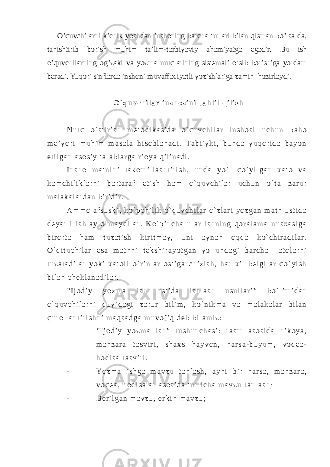 O’quvchilarni kichik yoshdan inshoning barcha turlari bilan qisman bo’lsa-da, tanishtirib borish muhim ta’lim-tarbiyaviy ahamiyatga egadir. Bu ish o’quvchilarning og’zaki va yozma nut q larining sistemali o’ sib borishiga yordam beradi. Yuqori sinflarda inshoni muvaffaqiyat li yozishlariga zamin hozirlaydi. O ` q u v c h i l a r i n s h o s i n i t a h l i l q i l i s h N u t q o ` s t i r i s h m e t o d i k a s i d a o ` q u v c h i l a r i n s h o s i u c h u n b a h o m e ’ y o r i m u h i m m a s a l a h i s o b l a n a d i . T a b i i y k i , b u n d a y u q o r i d a b a y o n e t i l g a n a s o s i y t a l a b l a r g a r i o y a q i l i n a d i . I n s h o m a t n i n i t a k o m i l l a s h t i r i s h , u n d a y o ` l q o ` y i l g a n x a t o v a k a m c h i l i k l a r n i b a r t a r a f e t i s h h a m o ` q u v c h i l a r u c h u n o ` t a z a r u r m a l a k a l a r d a n b i r i d i r . A m m o a f s u s k i , k o ` p c h i l i k o ` q u v c h i l a r o ` z l a r i y o z g a n m a t n u s t i d a d e y a r l i i s h l a y o l m a y d i l a r . K o ` p i n c h a u l a r i s h n i n g q o r a l a m a n u s x a s i g a b i r o r t a h a m t u z a t i s h k i r i t m a y , u n i a y n a n o q q a k o ` c h i r a d i l a r . O ` q i t u c h i l a r e s a m a t n n i t e k s h i r a y o t g a n y o u n d a g i b a r c h a a t o l a r n i t u z a t a d i l a r y o k i x a t o l i o ` r i n l a r o s t i g a c h i z i s h , h a r x i l b e l g i l a r q o ` y i s h b i l a n c h e k l a n a d i l a r . “ I j o d i y y o z m a i s h u s t i d a i s h l a s h u s u l l a r i ” b o ` l i m i d a n o ` q u v c h i l a r n i q u y i d a g i z a r u r b i l i m , k o ` n i k m a v a m a l a k a l a r b i l a n q u r o l l a n t i r i s h n i m a q s a d g a m u v o f i q d e b b i l a m i z : - “ I j o d i y y o z m a i s h ” t u s h u n c h a s i : r a s m a s o s i d a h i k o y a , m a n z a r a t a s v i r i , s h a x s h a y v o n , n a r s a - b u y u m , v o q e a - h o d i s a t a s v i r i . - Y o z m a i s h g a m a v z u t a n l a s h , a y n i b i r n a r s a , m a n z a r a , v o q e a , h o d i s a l a r a s o s i d a t u r l i c h a m a v z u t a n l a s h ; - B e r i l g a n m a v z u , e r k i n m a v z u ; 