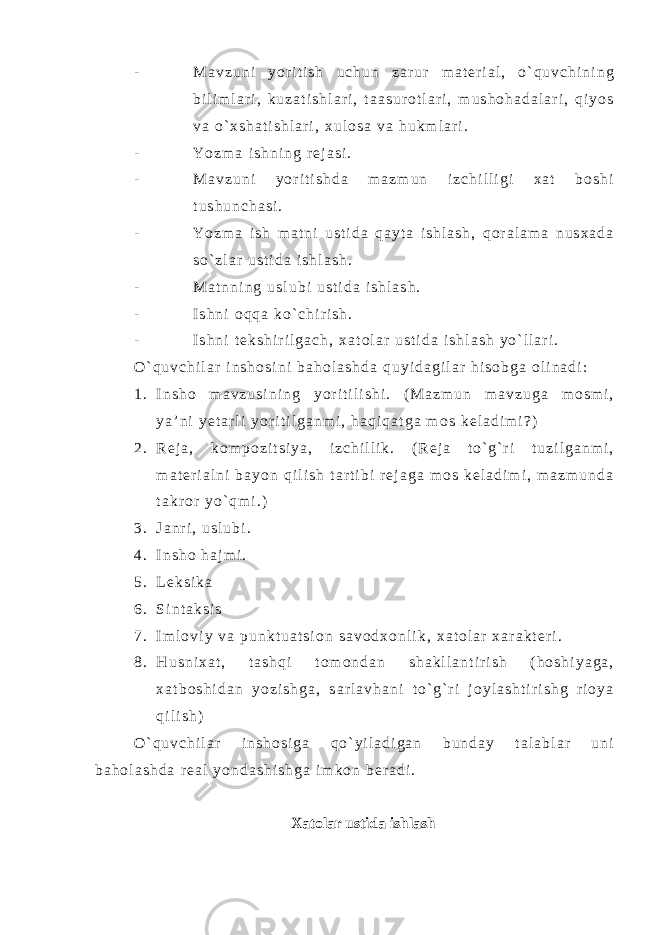 - M a v z u n i y o r i t i s h u c h u n z a r u r m a t e r i a l , o ` q u v c h i n i n g b i l i m l a r i , k u z a t i s h l a r i , t a a s u r o t l a r i , m u s h o h a d a l a r i , q i y o s v a o ` x s h a t i s h l a r i , x u l o s a v a h u k m l a r i . - Y o z m a i s h n i n g r e j a s i . - M a v z u n i y o r i t i s h d a m a z m u n i z c h i l l i g i x a t b o s h i t u s h u n c h a s i . - Y o z m a i s h m a t n i u s t i d a q a y t a i s h l a s h , q o r a l a m a n u s x a d a s o ` z l a r u s t i d a i s h l a s h . - M a t n n i n g u s l u b i u s t i d a i s h l a s h . - I s h n i o q q a k o ` c h i r i s h . - I s h n i t e k s h i r i l g a c h , x a t o l a r u s t i d a i s h l a s h y o ` l l a r i . O ` q u v c h i l a r i n s h o s i n i b a h o l a s h d a q u y i d a g i l a r h i s o b g a o l i n a d i : 1 . I n s h o m a v z u s i n i n g y o r i t i l i s h i . ( M a z m u n m a v z u g a m o s m i , y a ’ n i y e t a r l i y o r i t i l g a n m i , h a q i q a t g a m o s k e l a d i m i ? ) 2 . R e j a , k o m p o z i t s i y a , i z c h i l l i k . ( R e j a t o ` g ` r i t u z i l g a n m i , m a t e r i a l n i b a y o n q i l i s h t a r t i b i r e j a g a m o s k e l a d i m i , m a z m u n d a t a k r o r y o ` q m i . ) 3 . J a n r i , u s l u b i . 4 . I n s h o h a j m i . 5 . L e k s i k a 6 . S i n t a k s i s 7 . I m l o v i y v a p u n k t u a t s i o n s a v o d x o n l i k , x a t o l a r x a r a k t e r i . 8 . H u s n i x a t , t a s h q i t o m o n d a n s h a k l l a n t i r i s h ( h o s h i y a g a , x a t b o s h i d a n y o z i s h g a , s a r l a v h a n i t o ` g ` r i j o y l a s h t i r i s h g r i o y a q i l i s h ) O ` q u v c h i l a r i n s h o s i g a q o ` y i l a d i g a n b u n d a y t a l a b l a r u n i b a h o l a s h d a r e a l y o n d a s h i s h g a i m k o n b e r a d i . Xatolar ustida ishlash 