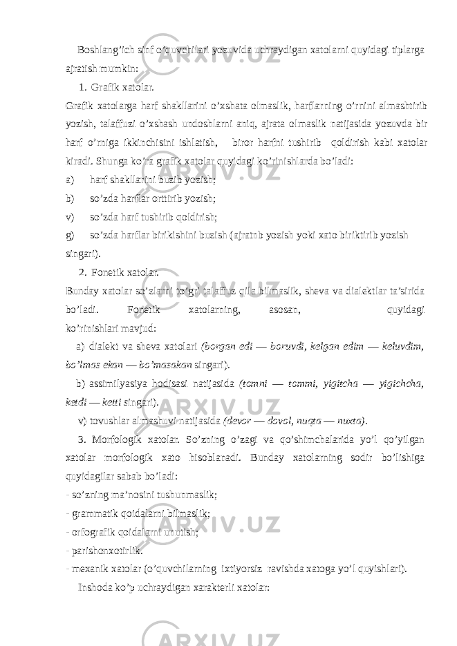 Boshlang’ich sinf o’quvchilari yozuvida uchraydigan xatolarni quyidagi tiplarga ajratish mumkin: 1. Grafik xatolar. Grafik xatolarga harf shakllarini o’xshata olmaslik, harflarning o’rnini almashtirib yozish, talaffuzi o’xshash undoshlarni aniq, ajrata ol maslik natijasida yozuvda bir harf o’rniga ikkinchisini ishlatish, biror harfni tushirib qoldirish kabi xatolar kiradi. Shunga ko’ra grafik xatolar quyidagi ko’rinishlarda bo’ladi: a) harf shakllarini buzib yozish; b) so’zda harflar orttirib yozish; v) so’zda harf tushirib qoldirish; g) so’zda harflar birikishini buzish (ajratnb yozish yoki xato biriktirib yozish singari). 2. Fonetik xatolar. Bunday xatolar so’zlarni to’gri talaffuz qila bilmaslik, sheva va dialektlar ta’sirida bo’ladi. Fonetik xatolarning, asosan, quyidagi ko’rinishlari mavjud: a) dialekt va sheva xatolari (borgan edi — boruvdi, kelgan edim — keluvdim, bo’lmas ekan — bo’masakan singari). b) assimilyasiya hodisasi natijasida (tomni — tommi, yigitcha — yigichcha, ketdi — ketti s ingari). v) tovushlar almashuvi natijasida (devor — dovol, nuqta — nuxta). 3. Morfologik xatolar. So’zning o’zagi va qo’shimchalarida yo’l qo’yilgan xatolar morfologik xato hisoblanadi. Bunday xatolarning sodir bo’lishiga quyidagilar sabab bo’ladi: - so’zning ma’nosini tushunmaslik; - grammatik qoidalarni bilmaslik; - orfografik qoidalarni unutish; - parishonxotirlik. - mexanik xatolar (o’quvchilarning ixtiyorsiz ravishda xatoga yo’l quyishlari). Inshoda ko’p uchraydigan xarakterli xato lar: 