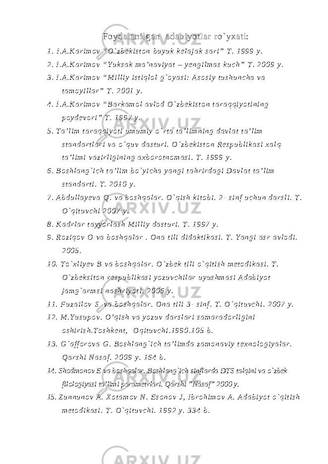F o y d a l a n i l g a n a d a b i y o t l a r r o ` y x a t i : 1 . I . A . K a r i m o v “ O ` z b e k i s t o n b u y u k k e l a j a k s a r i ” T . 1 9 9 9 y . 2 . I . A . K a r i m o v “ Y u k s a k m a ’ n a v i y a t – y e n g i l m a s k u c h ” T . 2 0 0 9 y . 3 . I . A . K a r i m o v “ M i l l i y i s t i q l o l g ` o y a s i : A s o s i y t u s h u n c h a v a t a m o y i l l a r ” T . 2 0 0 1 y . 4 . I . A . K a r i m o v “ B a r k a m o l a v l o d O ` z b e k i s t o n t a r a q q i y o t i n i n g p o y d e v o r i ” T . 1 9 9 7 y . 5 . T a ’ l i m t a r a q q i y o t i u m u m i y o ` r t a t a ’ l i m n i n g d a v l a t t a ’ l i m s t a n d a r t l a r i v a o ` q u v d a s t u r i . O ` z b e k i s t o n R e s p u b l i k a s i x a l q t a ’ l i m i v a z i r l i g i n i n g a x b o r o t n o m a s i . T . 1 9 9 9 y . 6 . B o s h l a n g ` i c h t a ’ l i m b o ` y i c h a y a n g i t a h r i r d a g i D a v l a t t a ’ l i m s t a n d a r t i . T . 2 0 1 0 y . 7 . A b d u l l a y e v a Q . v a b o s h q a l a r . O ` q i s h k i t o b i . 2 - s i n f u c h u n d a r s l i . T . O ` q i t u v c h i 2 0 0 7 y . 8 . K a d r l a r t a y y o r l a s h M i l l i y d a s t u r i . T . 1 9 9 7 y . 9 . R o z i q o v O v a b o s h q a l a r . O n a t i l i d i d a k t i k a s i . T . Y a n g i a s r a v l o d i . 2 0 0 5 . 1 0 . T o ` x l i y e v B v a b o s h q a l a r . O ` z b e k t i l i o ` q i t i s h m e t o d i k a s i . T . O ` z b e k s i t o n r e s p u b l i k a s i y o z u v c h i l a r u y u s h m a s i A d a b i y o t j a m g ` a r m s i n a s h r i y o t i . 2 0 0 6 y . 1 1 . F u z a i l o v S v a b o s h q a l a r . O n a t i l i 3 - s i n f . T . O ` q i t u v c h i . 2 0 0 7 y . 1 2 . M . Y u s u p o v . O ’ q i s h v a y o z u v d a r s l a r i s a m a r a d o r l i g i n i o s h i r i s h . T o s h k e n t , O q i t u v c h i . 1 9 9 0 . 1 0 5 b . 1 3 . G ` a f f o r o v a G . B o s h l a n g ` i c h t a ’ l i m d a z a m o n a v i y t e x n o l o g i y a l a r . Q a r s h i N a s a f . 2 0 0 9 y . 1 6 4 b . 14. Shodmonov E va boshqalar. Boshlang`ich sinflarda DTS talqini va o`zbek filologiyasi ta’limi parametrlari. Qarshi ”Nasaf” 2000 y. 15. Z u n n u n o v A . X o t a m o v N . E s o n o v J , I b r o h i m o v A . A d a b i y o t o ` q i t i s h m e t o d i k a s i . T . O ` q i t u v c h i . 1 9 9 2 y . 3 3 4 b . 